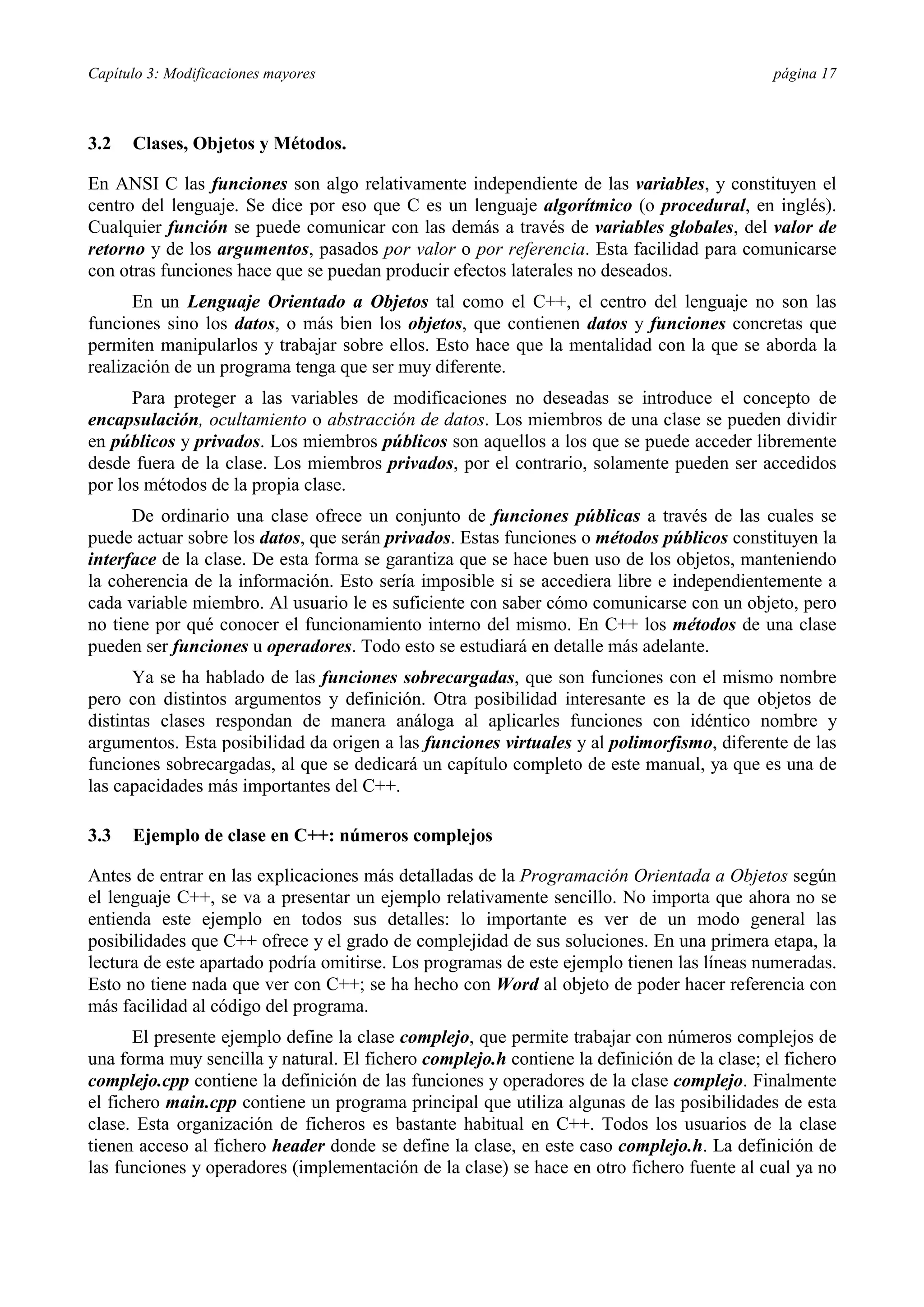 Capítulo 3: Modificaciones mayores página 17
3.2 Clases, Objetos y Métodos.
En ANSI C las funciones son algo relativamente independiente de las variables, y constituyen el
centro del lenguaje. Se dice por eso que C es un lenguaje algorítmico (o procedural, en inglés).
Cualquier función se puede comunicar con las demás a través de variables globales, del valor de
retorno y de los argumentos, pasados por valor o por referencia. Esta facilidad para comunicarse
con otras funciones hace que se puedan producir efectos laterales no deseados.
En un Lenguaje Orientado a Objetos tal como el C++, el centro del lenguaje no son las
funciones sino los datos, o más bien los objetos, que contienen datos y funciones concretas que
permiten manipularlos y trabajar sobre ellos. Esto hace que la mentalidad con la que se aborda la
realización de un programa tenga que ser muy diferente.
Para proteger a las variables de modificaciones no deseadas se introduce el concepto de
encapsulación, ocultamiento o abstracción de datos. Los miembros de una clase se pueden dividir
en públicos y privados. Los miembros públicos son aquellos a los que se puede acceder libremente
desde fuera de la clase. Los miembros privados, por el contrario, solamente pueden ser accedidos
por los métodos de la propia clase.
De ordinario una clase ofrece un conjunto de funciones públicas a través de las cuales se
puede actuar sobre los datos, que serán privados. Estas funciones o métodos públicos constituyen la
interface de la clase. De esta forma se garantiza que se hace buen uso de los objetos, manteniendo
la coherencia de la información. Esto sería imposible si se accediera libre e independientemente a
cada variable miembro. Al usuario le es suficiente con saber cómo comunicarse con un objeto, pero
no tiene por qué conocer el funcionamiento interno del mismo. En C++ los métodos de una clase
pueden ser funciones u operadores. Todo esto se estudiará en detalle más adelante.
Ya se ha hablado de las funciones sobrecargadas, que son funciones con el mismo nombre
pero con distintos argumentos y definición. Otra posibilidad interesante es la de que objetos de
distintas clases respondan de manera análoga al aplicarles funciones con idéntico nombre y
argumentos. Esta posibilidad da origen a las funciones virtuales y al polimorfismo, diferente de las
funciones sobrecargadas, al que se dedicará un capítulo completo de este manual, ya que es una de
las capacidades más importantes del C++.
3.3 Ejemplo de clase en C++: números complejos
Antes de entrar en las explicaciones más detalladas de la Programación Orientada a Objetos según
el lenguaje C++, se va a presentar un ejemplo relativamente sencillo. No importa que ahora no se
entienda este ejemplo en todos sus detalles: lo importante es ver de un modo general las
posibilidades que C++ ofrece y el grado de complejidad de sus soluciones. En una primera etapa, la
lectura de este apartado podría omitirse. Los programas de este ejemplo tienen las líneas numeradas.
Esto no tiene nada que ver con C++; se ha hecho con Word al objeto de poder hacer referencia con
más facilidad al código del programa.
El presente ejemplo define la clase complejo, que permite trabajar con números complejos de
una forma muy sencilla y natural. El fichero complejo.h contiene la definición de la clase; el fichero
complejo.cpp contiene la definición de las funciones y operadores de la clase complejo. Finalmente
el fichero main.cpp contiene un programa principal que utiliza algunas de las posibilidades de esta
clase. Esta organización de ficheros es bastante habitual en C++. Todos los usuarios de la clase
tienen acceso al fichero header donde se define la clase, en este caso complejo.h. La definición de
las funciones y operadores (implementación de la clase) se hace en otro fichero fuente al cual ya no
 