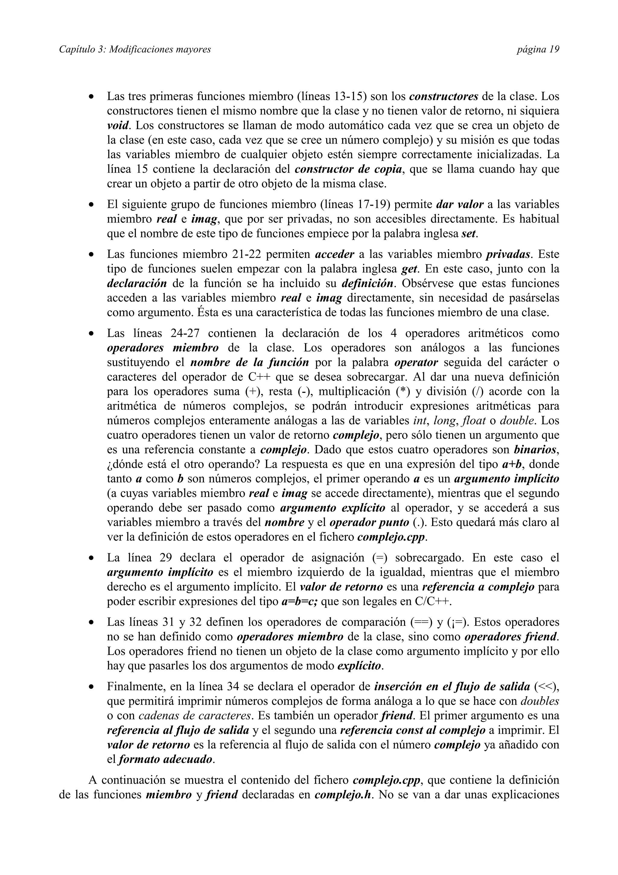Capítulo 3: Modificaciones mayores página 19
•= Las tres primeras funciones miembro (líneas 13-15) son los constructores de la clase. Los
constructores tienen el mismo nombre que la clase y no tienen valor de retorno, ni siquiera
void. Los constructores se llaman de modo automático cada vez que se crea un objeto de
la clase (en este caso, cada vez que se cree un número complejo) y su misión es que todas
las variables miembro de cualquier objeto estén siempre correctamente inicializadas. La
línea 15 contiene la declaración del constructor de copia, que se llama cuando hay que
crear un objeto a partir de otro objeto de la misma clase.
•= El siguiente grupo de funciones miembro (líneas 17-19) permite dar valor a las variables
miembro real e imag, que por ser privadas, no son accesibles directamente. Es habitual
que el nombre de este tipo de funciones empiece por la palabra inglesa set.
•= Las funciones miembro 21-22 permiten acceder a las variables miembro privadas. Este
tipo de funciones suelen empezar con la palabra inglesa get. En este caso, junto con la
declaración de la función se ha incluido su definición. Obsérvese que estas funciones
acceden a las variables miembro real e imag directamente, sin necesidad de pasárselas
como argumento. Ésta es una característica de todas las funciones miembro de una clase.
•= Las líneas 24-27 contienen la declaración de los 4 operadores aritméticos como
operadores miembro de la clase. Los operadores son análogos a las funciones
sustituyendo el nombre de la función por la palabra operator seguida del carácter o
caracteres del operador de C++ que se desea sobrecargar. Al dar una nueva definición
para los operadores suma (+), resta (-), multiplicación (*) y división (/) acorde con la
aritmética de números complejos, se podrán introducir expresiones aritméticas para
números complejos enteramente análogas a las de variables int, long, float o double. Los
cuatro operadores tienen un valor de retorno complejo, pero sólo tienen un argumento que
es una referencia constante a complejo. Dado que estos cuatro operadores son binarios,
¿dónde está el otro operando? La respuesta es que en una expresión del tipo a+b, donde
tanto a como b son números complejos, el primer operando a es un argumento implícito
(a cuyas variables miembro real e imag se accede directamente), mientras que el segundo
operando debe ser pasado como argumento explícito al operador, y se accederá a sus
variables miembro a través del nombre y el operador punto (.). Esto quedará más claro al
ver la definición de estos operadores en el fichero complejo.cpp.
•= La línea 29 declara el operador de asignación (=) sobrecargado. En este caso el
argumento implícito es el miembro izquierdo de la igualdad, mientras que el miembro
derecho es el argumento implícito. El valor de retorno es una referencia a complejo para
poder escribir expresiones del tipo a=b=c; que son legales en C/C++.
•= Las líneas 31 y 32 definen los operadores de comparación (==) y (¡=). Estos operadores
no se han definido como operadores miembro de la clase, sino como operadores friend.
Los operadores friend no tienen un objeto de la clase como argumento implícito y por ello
hay que pasarles los dos argumentos de modo explícito.
•= Finalmente, en la línea 34 se declara el operador de inserción en el flujo de salida (<<),
que permitirá imprimir números complejos de forma análoga a lo que se hace con doubles
o con cadenas de caracteres. Es también un operador friend. El primer argumento es una
referencia al flujo de salida y el segundo una referencia const al complejo a imprimir. El
valor de retorno es la referencia al flujo de salida con el número complejo ya añadido con
el formato adecuado.
A continuación se muestra el contenido del fichero complejo.cpp, que contiene la definición
de las funciones miembro y friend declaradas en complejo.h. No se van a dar unas explicaciones
 