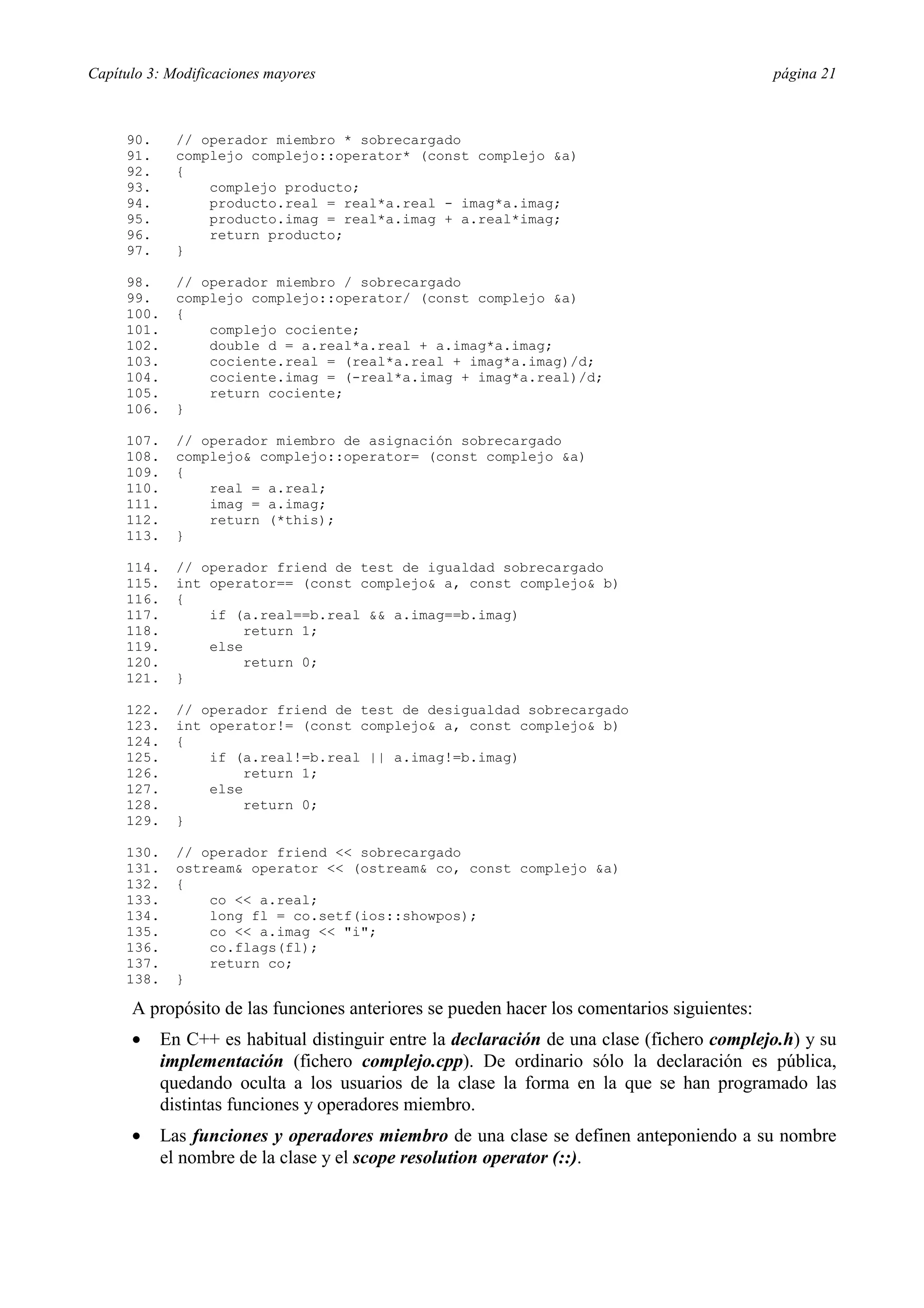 Capítulo 3: Modificaciones mayores página 21
90. // operador miembro * sobrecargado
91. complejo complejo::operator* (const complejo &a)
92. {
93. complejo producto;
94. producto.real = real*a.real - imag*a.imag;
95. producto.imag = real*a.imag + a.real*imag;
96. return producto;
97. }
98. // operador miembro / sobrecargado
99. complejo complejo::operator/ (const complejo &a)
100. {
101. complejo cociente;
102. double d = a.real*a.real + a.imag*a.imag;
103. cociente.real = (real*a.real + imag*a.imag)/d;
104. cociente.imag = (-real*a.imag + imag*a.real)/d;
105. return cociente;
106. }
107. // operador miembro de asignación sobrecargado
108. complejo& complejo::operator= (const complejo &a)
109. {
110. real = a.real;
111. imag = a.imag;
112. return (*this);
113. }
114. // operador friend de test de igualdad sobrecargado
115. int operator== (const complejo& a, const complejo& b)
116. {
117. if (a.real==b.real && a.imag==b.imag)
118. return 1;
119. else
120. return 0;
121. }
122. // operador friend de test de desigualdad sobrecargado
123. int operator!= (const complejo& a, const complejo& b)
124. {
125. if (a.real!=b.real || a.imag!=b.imag)
126. return 1;
127. else
128. return 0;
129. }
130. // operador friend << sobrecargado
131. ostream& operator << (ostream& co, const complejo &a)
132. {
133. co << a.real;
134. long fl = co.setf(ios::showpos);
135. co << a.imag << "i";
136. co.flags(fl);
137. return co;
138. }
A propósito de las funciones anteriores se pueden hacer los comentarios siguientes:
•= En C++ es habitual distinguir entre la declaración de una clase (fichero complejo.h) y su
implementación (fichero complejo.cpp). De ordinario sólo la declaración es pública,
quedando oculta a los usuarios de la clase la forma en la que se han programado las
distintas funciones y operadores miembro.
•= Las funciones y operadores miembro de una clase se definen anteponiendo a su nombre
el nombre de la clase y el scope resolution operator (::).
 