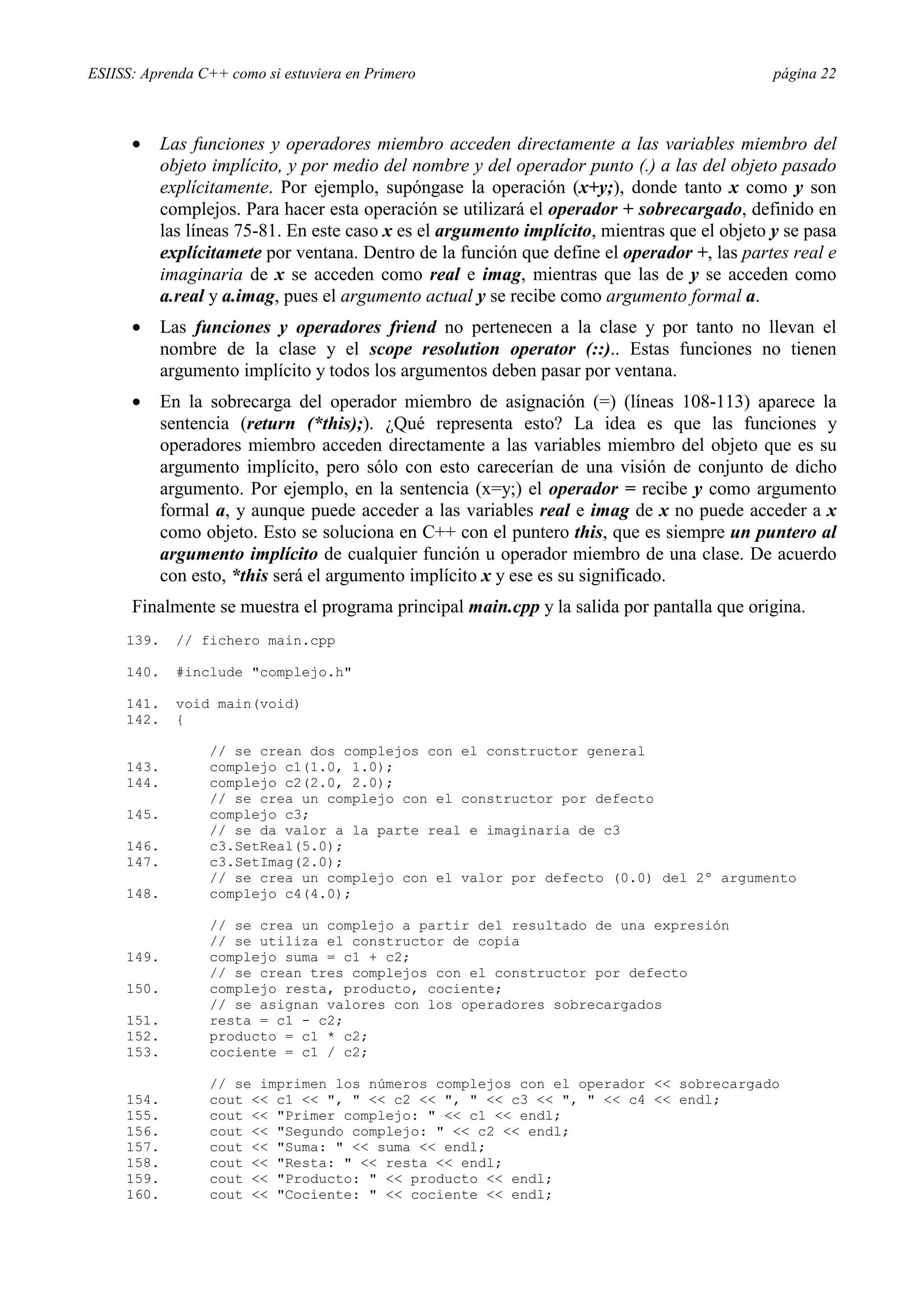 ESIISS: Aprenda C++ como si estuviera en Primero página 22
•= Las funciones y operadores miembro acceden directamente a las variables miembro del
objeto implícito, y por medio del nombre y del operador punto (.) a las del objeto pasado
explícitamente. Por ejemplo, supóngase la operación (x+y;), donde tanto x como y son
complejos. Para hacer esta operación se utilizará el operador + sobrecargado, definido en
las líneas 75-81. En este caso x es el argumento implícito, mientras que el objeto y se pasa
explícitamete por ventana. Dentro de la función que define el operador +, las partes real e
imaginaria de x se acceden como real e imag, mientras que las de y se acceden como
a.real y a.imag, pues el argumento actual y se recibe como argumento formal a.
•= Las funciones y operadores friend no pertenecen a la clase y por tanto no llevan el
nombre de la clase y el scope resolution operator (::).. Estas funciones no tienen
argumento implícito y todos los argumentos deben pasar por ventana.
•= En la sobrecarga del operador miembro de asignación (=) (líneas 108-113) aparece la
sentencia (return (*this);). ¿Qué representa esto? La idea es que las funciones y
operadores miembro acceden directamente a las variables miembro del objeto que es su
argumento implícito, pero sólo con esto carecerían de una visión de conjunto de dicho
argumento. Por ejemplo, en la sentencia (x=y;) el operador = recibe y como argumento
formal a, y aunque puede acceder a las variables real e imag de x no puede acceder a x
como objeto. Esto se soluciona en C++ con el puntero this, que es siempre un puntero al
argumento implícito de cualquier función u operador miembro de una clase. De acuerdo
con esto, *this será el argumento implícito x y ese es su significado.
Finalmente se muestra el programa principal main.cpp y la salida por pantalla que origina.
139. // fichero main.cpp
140. #include "complejo.h"
141. void main(void)
142. {
// se crean dos complejos con el constructor general
143. complejo c1(1.0, 1.0);
144. complejo c2(2.0, 2.0);
// se crea un complejo con el constructor por defecto
145. complejo c3;
// se da valor a la parte real e imaginaria de c3
146. c3.SetReal(5.0);
147. c3.SetImag(2.0);
// se crea un complejo con el valor por defecto (0.0) del 2º argumento
148. complejo c4(4.0);
// se crea un complejo a partir del resultado de una expresión
// se utiliza el constructor de copia
149. complejo suma = c1 + c2;
// se crean tres complejos con el constructor por defecto
150. complejo resta, producto, cociente;
// se asignan valores con los operadores sobrecargados
151. resta = c1 - c2;
152. producto = c1 * c2;
153. cociente = c1 / c2;
// se imprimen los números complejos con el operador << sobrecargado
154. cout << c1 << ", " << c2 << ", " << c3 << ", " << c4 << endl;
155. cout << "Primer complejo: " << c1 << endl;
156. cout << "Segundo complejo: " << c2 << endl;
157. cout << "Suma: " << suma << endl;
158. cout << "Resta: " << resta << endl;
159. cout << "Producto: " << producto << endl;
160. cout << "Cociente: " << cociente << endl;
 