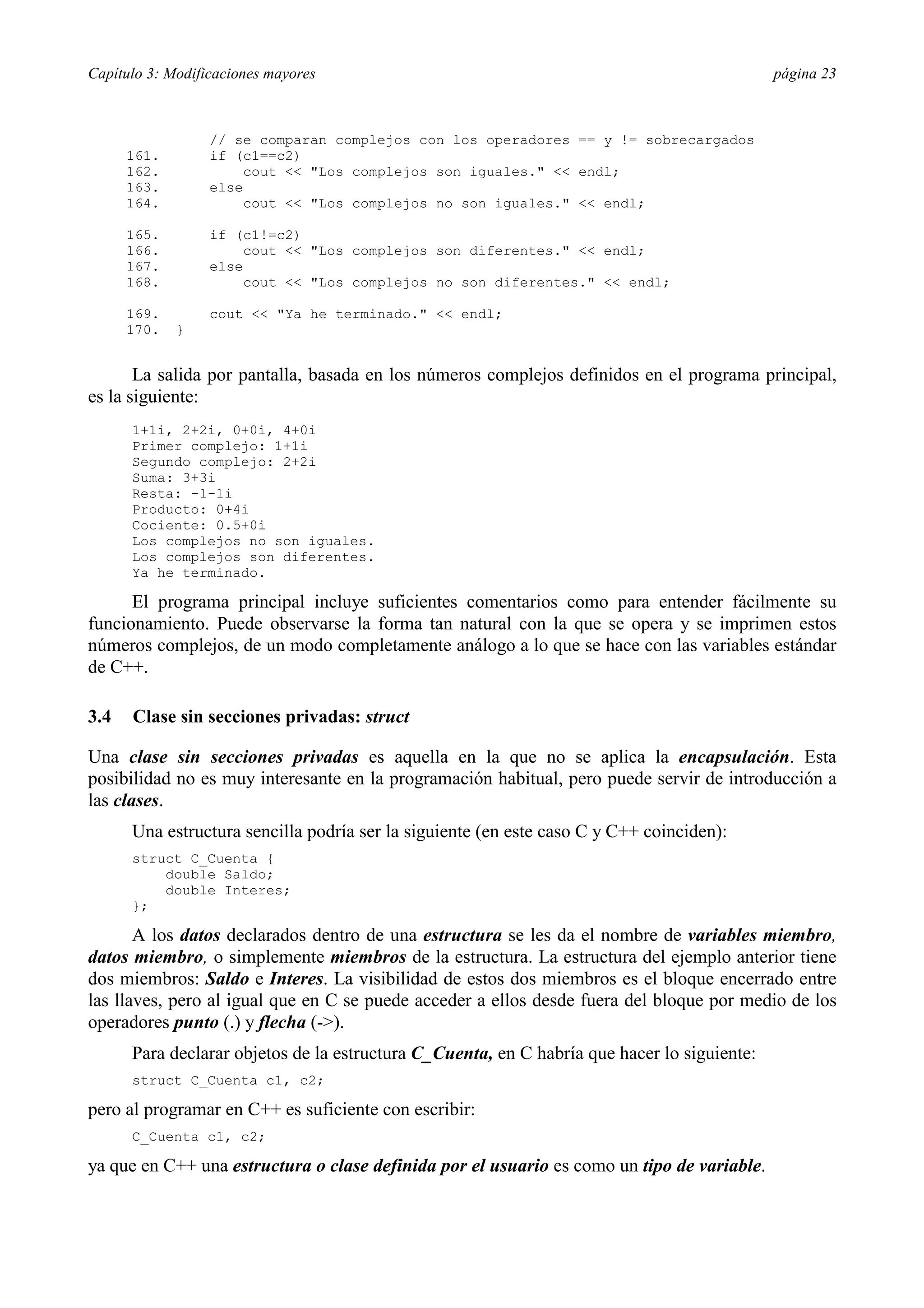 Capítulo 3: Modificaciones mayores página 23
// se comparan complejos con los operadores == y != sobrecargados
161. if (c1==c2)
162. cout << "Los complejos son iguales." << endl;
163. else
164. cout << "Los complejos no son iguales." << endl;
165. if (c1!=c2)
166. cout << "Los complejos son diferentes." << endl;
167. else
168. cout << "Los complejos no son diferentes." << endl;
169. cout << "Ya he terminado." << endl;
170. }
La salida por pantalla, basada en los números complejos definidos en el programa principal,
es la siguiente:
1+1i, 2+2i, 0+0i, 4+0i
Primer complejo: 1+1i
Segundo complejo: 2+2i
Suma: 3+3i
Resta: -1-1i
Producto: 0+4i
Cociente: 0.5+0i
Los complejos no son iguales.
Los complejos son diferentes.
Ya he terminado.
El programa principal incluye suficientes comentarios como para entender fácilmente su
funcionamiento. Puede observarse la forma tan natural con la que se opera y se imprimen estos
números complejos, de un modo completamente análogo a lo que se hace con las variables estándar
de C++.
3.4 Clase sin secciones privadas: struct
Una clase sin secciones privadas es aquella en la que no se aplica la encapsulación. Esta
posibilidad no es muy interesante en la programación habitual, pero puede servir de introducción a
las clases.
Una estructura sencilla podría ser la siguiente (en este caso C y C++ coinciden):
struct C_Cuenta {
double Saldo;
double Interes;
};
A los datos declarados dentro de una estructura se les da el nombre de variables miembro,
datos miembro, o simplemente miembros de la estructura. La estructura del ejemplo anterior tiene
dos miembros: Saldo e Interes. La visibilidad de estos dos miembros es el bloque encerrado entre
las llaves, pero al igual que en C se puede acceder a ellos desde fuera del bloque por medio de los
operadores punto (.) y flecha (->).
Para declarar objetos de la estructura C_Cuenta, en C habría que hacer lo siguiente:
struct C_Cuenta c1, c2;
pero al programar en C++ es suficiente con escribir:
C_Cuenta c1, c2;
ya que en C++ una estructura o clase definida por el usuario es como un tipo de variable.
 