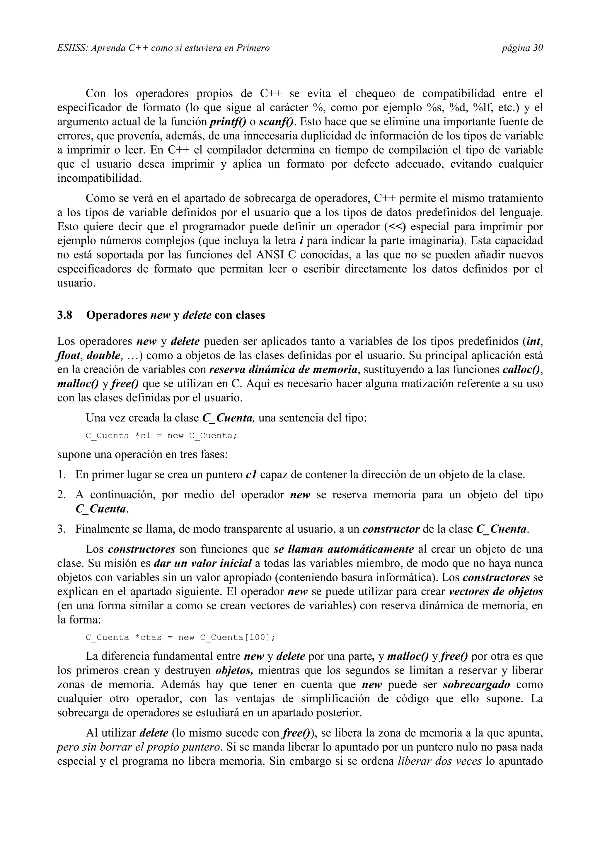 ESIISS: Aprenda C++ como si estuviera en Primero página 30
Con los operadores propios de C++ se evita el chequeo de compatibilidad entre el
especificador de formato (lo que sigue al carácter %, como por ejemplo %s, %d, %lf, etc.) y el
argumento actual de la función printf() o scanf(). Esto hace que se elimine una importante fuente de
errores, que provenía, además, de una innecesaria duplicidad de información de los tipos de variable
a imprimir o leer. En C++ el compilador determina en tiempo de compilación el tipo de variable
que el usuario desea imprimir y aplica un formato por defecto adecuado, evitando cualquier
incompatibilidad.
Como se verá en el apartado de sobrecarga de operadores, C++ permite el mismo tratamiento
a los tipos de variable definidos por el usuario que a los tipos de datos predefinidos del lenguaje.
Esto quiere decir que el programador puede definir un operador (<<) especial para imprimir por
ejemplo números complejos (que incluya la letra i para indicar la parte imaginaria). Esta capacidad
no está soportada por las funciones del ANSI C conocidas, a las que no se pueden añadir nuevos
especificadores de formato que permitan leer o escribir directamente los datos definidos por el
usuario.
3.8 Operadores new y delete con clases
Los operadores new y delete pueden ser aplicados tanto a variables de los tipos predefinidos (int,
float, double, …) como a objetos de las clases definidas por el usuario. Su principal aplicación está
en la creación de variables con reserva dinámica de memoria, sustituyendo a las funciones calloc(),
malloc() y free() que se utilizan en C. Aquí es necesario hacer alguna matización referente a su uso
con las clases definidas por el usuario.
Una vez creada la clase C_Cuenta, una sentencia del tipo:
C_Cuenta *c1 = new C_Cuenta;
supone una operación en tres fases:
1. En primer lugar se crea un puntero c1 capaz de contener la dirección de un objeto de la clase.
2. A continuación, por medio del operador new se reserva memoria para un objeto del tipo
C_Cuenta.
3. Finalmente se llama, de modo transparente al usuario, a un constructor de la clase C_Cuenta.
Los constructores son funciones que se llaman automáticamente al crear un objeto de una
clase. Su misión es dar un valor inicial a todas las variables miembro, de modo que no haya nunca
objetos con variables sin un valor apropiado (conteniendo basura informática). Los constructores se
explican en el apartado siguiente. El operador new se puede utilizar para crear vectores de objetos
(en una forma similar a como se crean vectores de variables) con reserva dinámica de memoria, en
la forma:
C_Cuenta *ctas = new C_Cuenta[100];
La diferencia fundamental entre new y delete por una parte, y malloc() y free() por otra es que
los primeros crean y destruyen objetos, mientras que los segundos se limitan a reservar y liberar
zonas de memoria. Además hay que tener en cuenta que new puede ser sobrecargado como
cualquier otro operador, con las ventajas de simplificación de código que ello supone. La
sobrecarga de operadores se estudiará en un apartado posterior.
Al utilizar delete (lo mismo sucede con free()), se libera la zona de memoria a la que apunta,
pero sin borrar el propio puntero. Si se manda liberar lo apuntado por un puntero nulo no pasa nada
especial y el programa no libera memoria. Sin embargo si se ordena liberar dos veces lo apuntado
 