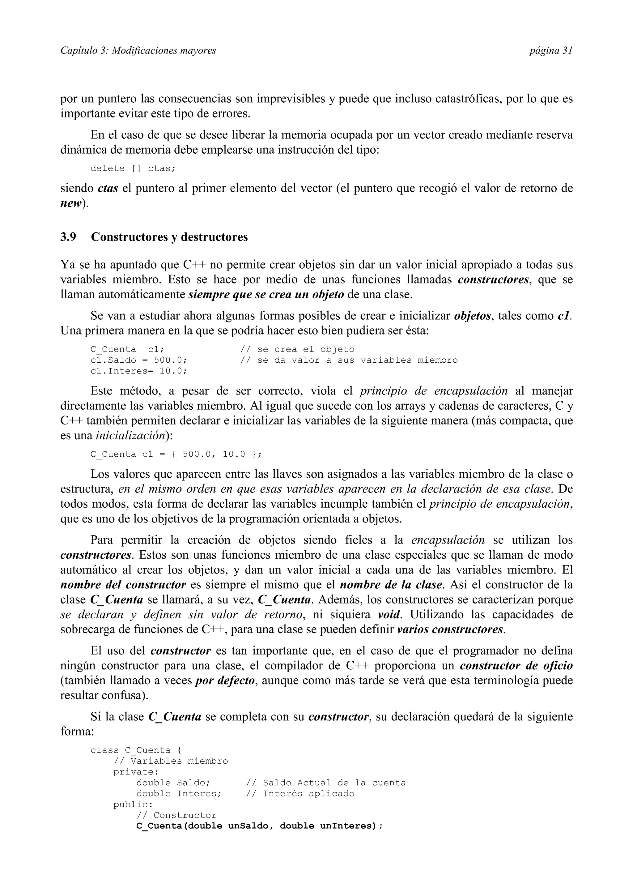 Capítulo 3: Modificaciones mayores página 31
por un puntero las consecuencias son imprevisibles y puede que incluso catastróficas, por lo que es
importante evitar este tipo de errores.
En el caso de que se desee liberar la memoria ocupada por un vector creado mediante reserva
dinámica de memoria debe emplearse una instrucción del tipo:
delete [] ctas;
siendo ctas el puntero al primer elemento del vector (el puntero que recogió el valor de retorno de
new).
3.9 Constructores y destructores
Ya se ha apuntado que C++ no permite crear objetos sin dar un valor inicial apropiado a todas sus
variables miembro. Esto se hace por medio de unas funciones llamadas constructores, que se
llaman automáticamente siempre que se crea un objeto de una clase.
Se van a estudiar ahora algunas formas posibles de crear e inicializar objetos, tales como c1.
Una primera manera en la que se podría hacer esto bien pudiera ser ésta:
C_Cuenta c1; // se crea el objeto
c1.Saldo = 500.0; // se da valor a sus variables miembro
c1.Interes= 10.0;
Este método, a pesar de ser correcto, viola el principio de encapsulación al manejar
directamente las variables miembro. Al igual que sucede con los arrays y cadenas de caracteres, C y
C++ también permiten declarar e inicializar las variables de la siguiente manera (más compacta, que
es una inicialización):
C_Cuenta c1 = { 500.0, 10.0 };
Los valores que aparecen entre las llaves son asignados a las variables miembro de la clase o
estructura, en el mismo orden en que esas variables aparecen en la declaración de esa clase. De
todos modos, esta forma de declarar las variables incumple también el principio de encapsulación,
que es uno de los objetivos de la programación orientada a objetos.
Para permitir la creación de objetos siendo fieles a la encapsulación se utilizan los
constructores. Estos son unas funciones miembro de una clase especiales que se llaman de modo
automático al crear los objetos, y dan un valor inicial a cada una de las variables miembro. El
nombre del constructor es siempre el mismo que el nombre de la clase. Así el constructor de la
clase C_Cuenta se llamará, a su vez, C_Cuenta. Además, los constructores se caracterizan porque
se declaran y definen sin valor de retorno, ni siquiera void. Utilizando las capacidades de
sobrecarga de funciones de C++, para una clase se pueden definir varios constructores.
El uso del constructor es tan importante que, en el caso de que el programador no defina
ningún constructor para una clase, el compilador de C++ proporciona un constructor de oficio
(también llamado a veces por defecto, aunque como más tarde se verá que esta terminología puede
resultar confusa).
Si la clase C_Cuenta se completa con su constructor, su declaración quedará de la siguiente
forma:
class C_Cuenta {
// Variables miembro
private:
double Saldo; // Saldo Actual de la cuenta
double Interes; // Interés aplicado
public:
// Constructor
C_Cuenta(double unSaldo, double unInteres);
 
