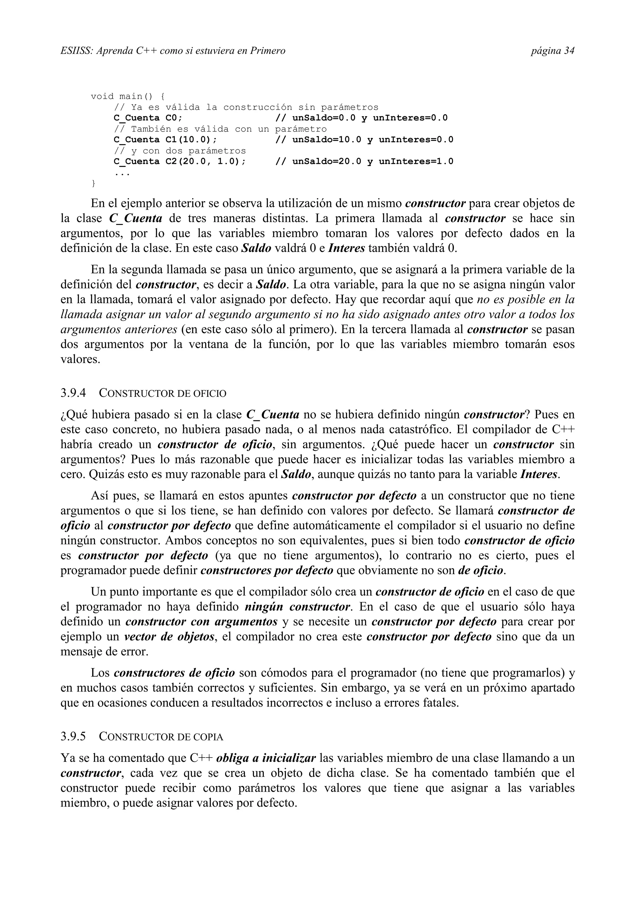 ESIISS: Aprenda C++ como si estuviera en Primero página 34
void main() {
// Ya es válida la construcción sin parámetros
C_Cuenta C0; // unSaldo=0.0 y unInteres=0.0
// También es válida con un parámetro
C_Cuenta C1(10.0); // unSaldo=10.0 y unInteres=0.0
// y con dos parámetros
C_Cuenta C2(20.0, 1.0); // unSaldo=20.0 y unInteres=1.0
...
}
En el ejemplo anterior se observa la utilización de un mismo constructor para crear objetos de
la clase C_Cuenta de tres maneras distintas. La primera llamada al constructor se hace sin
argumentos, por lo que las variables miembro tomaran los valores por defecto dados en la
definición de la clase. En este caso Saldo valdrá 0 e Interes también valdrá 0.
En la segunda llamada se pasa un único argumento, que se asignará a la primera variable de la
definición del constructor, es decir a Saldo. La otra variable, para la que no se asigna ningún valor
en la llamada, tomará el valor asignado por defecto. Hay que recordar aquí que no es posible en la
llamada asignar un valor al segundo argumento si no ha sido asignado antes otro valor a todos los
argumentos anteriores (en este caso sólo al primero). En la tercera llamada al constructor se pasan
dos argumentos por la ventana de la función, por lo que las variables miembro tomarán esos
valores.
3.9.4 CONSTRUCTOR DE OFICIO
¿Qué hubiera pasado si en la clase C_Cuenta no se hubiera definido ningún constructor? Pues en
este caso concreto, no hubiera pasado nada, o al menos nada catastrófico. El compilador de C++
habría creado un constructor de oficio, sin argumentos. ¿Qué puede hacer un constructor sin
argumentos? Pues lo más razonable que puede hacer es inicializar todas las variables miembro a
cero. Quizás esto es muy razonable para el Saldo, aunque quizás no tanto para la variable Interes.
Así pues, se llamará en estos apuntes constructor por defecto a un constructor que no tiene
argumentos o que si los tiene, se han definido con valores por defecto. Se llamará constructor de
oficio al constructor por defecto que define automáticamente el compilador si el usuario no define
ningún constructor. Ambos conceptos no son equivalentes, pues si bien todo constructor de oficio
es constructor por defecto (ya que no tiene argumentos), lo contrario no es cierto, pues el
programador puede definir constructores por defecto que obviamente no son de oficio.
Un punto importante es que el compilador sólo crea un constructor de oficio en el caso de que
el programador no haya definido ningún constructor. En el caso de que el usuario sólo haya
definido un constructor con argumentos y se necesite un constructor por defecto para crear por
ejemplo un vector de objetos, el compilador no crea este constructor por defecto sino que da un
mensaje de error.
Los constructores de oficio son cómodos para el programador (no tiene que programarlos) y
en muchos casos también correctos y suficientes. Sin embargo, ya se verá en un próximo apartado
que en ocasiones conducen a resultados incorrectos e incluso a errores fatales.
3.9.5 CONSTRUCTOR DE COPIA
Ya se ha comentado que C++ obliga a inicializar las variables miembro de una clase llamando a un
constructor, cada vez que se crea un objeto de dicha clase. Se ha comentado también que el
constructor puede recibir como parámetros los valores que tiene que asignar a las variables
miembro, o puede asignar valores por defecto.
 