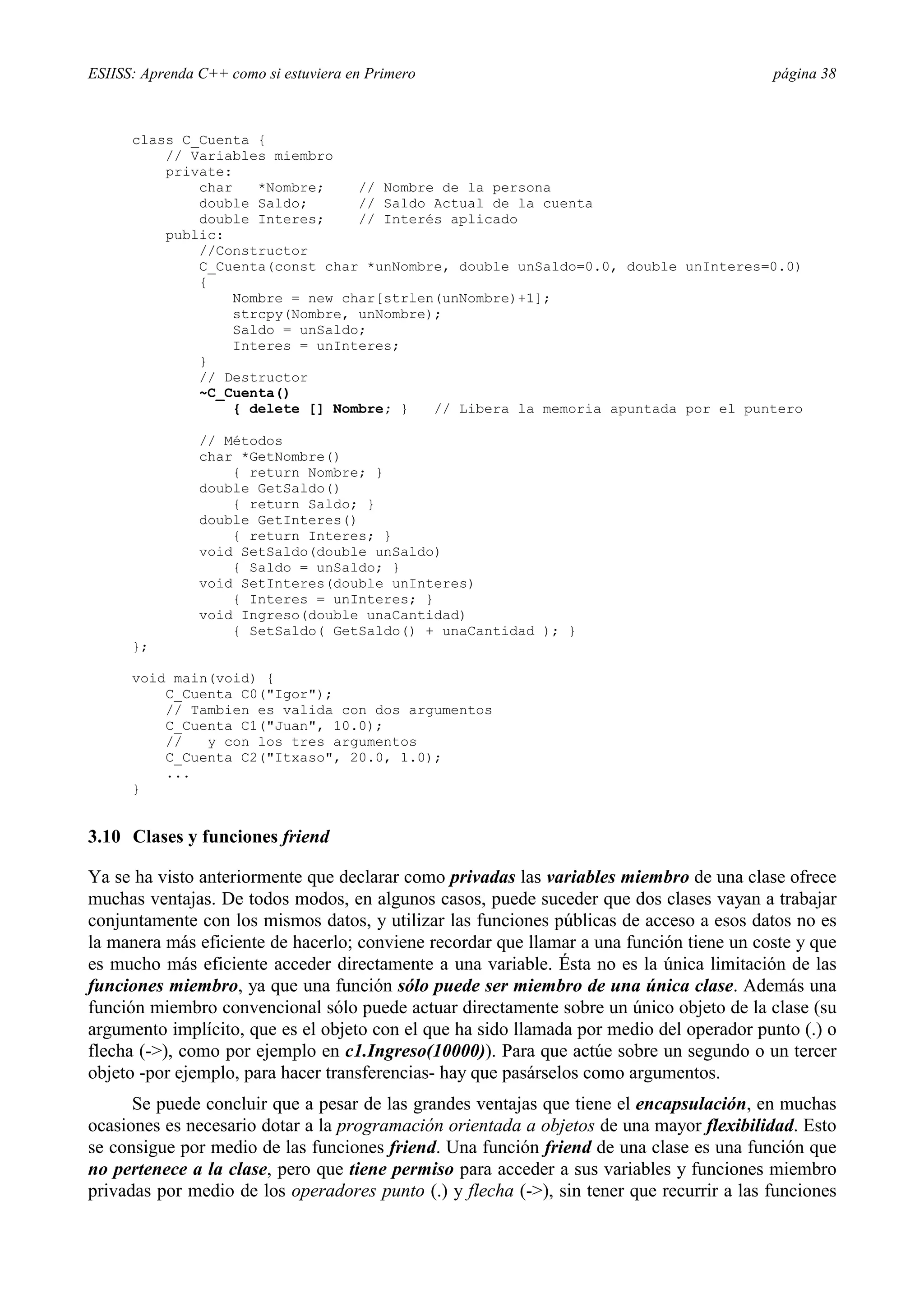 ESIISS: Aprenda C++ como si estuviera en Primero página 38
class C_Cuenta {
// Variables miembro
private:
char *Nombre; // Nombre de la persona
double Saldo; // Saldo Actual de la cuenta
double Interes; // Interés aplicado
public:
//Constructor
C_Cuenta(const char *unNombre, double unSaldo=0.0, double unInteres=0.0)
{
Nombre = new char[strlen(unNombre)+1];
strcpy(Nombre, unNombre);
Saldo = unSaldo;
Interes = unInteres;
}
// Destructor
~C_Cuenta()
{ delete [] Nombre; } // Libera la memoria apuntada por el puntero
// Métodos
char *GetNombre()
{ return Nombre; }
double GetSaldo()
{ return Saldo; }
double GetInteres()
{ return Interes; }
void SetSaldo(double unSaldo)
{ Saldo = unSaldo; }
void SetInteres(double unInteres)
{ Interes = unInteres; }
void Ingreso(double unaCantidad)
{ SetSaldo( GetSaldo() + unaCantidad ); }
};
void main(void) {
C_Cuenta C0("Igor");
// Tambien es valida con dos argumentos
C_Cuenta C1("Juan", 10.0);
// y con los tres argumentos
C_Cuenta C2("Itxaso", 20.0, 1.0);
...
}
3.10 Clases y funciones friend
Ya se ha visto anteriormente que declarar como privadas las variables miembro de una clase ofrece
muchas ventajas. De todos modos, en algunos casos, puede suceder que dos clases vayan a trabajar
conjuntamente con los mismos datos, y utilizar las funciones públicas de acceso a esos datos no es
la manera más eficiente de hacerlo; conviene recordar que llamar a una función tiene un coste y que
es mucho más eficiente acceder directamente a una variable. Ésta no es la única limitación de las
funciones miembro, ya que una función sólo puede ser miembro de una única clase. Además una
función miembro convencional sólo puede actuar directamente sobre un único objeto de la clase (su
argumento implícito, que es el objeto con el que ha sido llamada por medio del operador punto (.) o
flecha (->), como por ejemplo en c1.Ingreso(10000)). Para que actúe sobre un segundo o un tercer
objeto -por ejemplo, para hacer transferencias- hay que pasárselos como argumentos.
Se puede concluir que a pesar de las grandes ventajas que tiene el encapsulación, en muchas
ocasiones es necesario dotar a la programación orientada a objetos de una mayor flexibilidad. Esto
se consigue por medio de las funciones friend. Una función friend de una clase es una función que
no pertenece a la clase, pero que tiene permiso para acceder a sus variables y funciones miembro
privadas por medio de los operadores punto (.) y flecha (->), sin tener que recurrir a las funciones
 