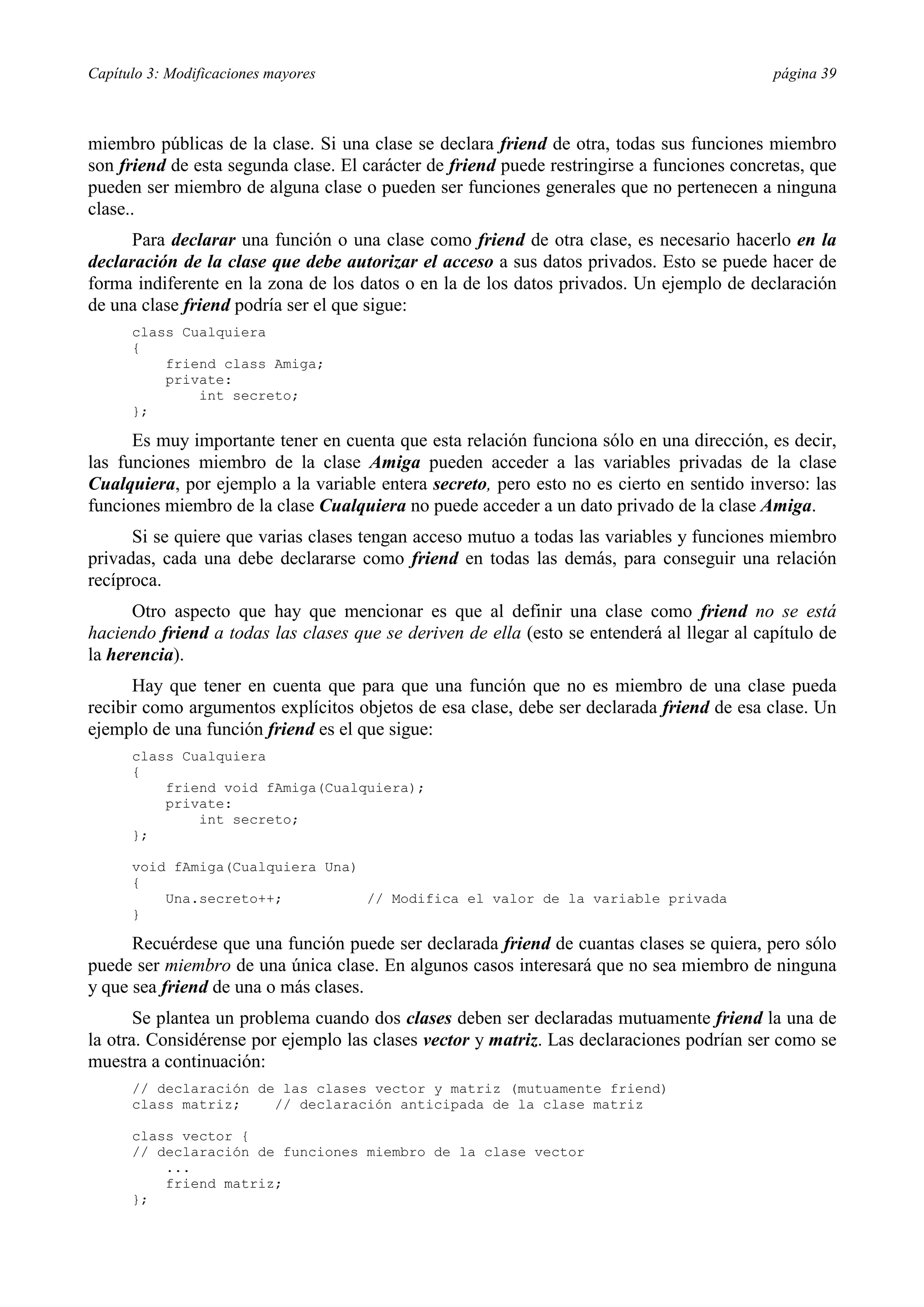 Capítulo 3: Modificaciones mayores página 39
miembro públicas de la clase. Si una clase se declara friend de otra, todas sus funciones miembro
son friend de esta segunda clase. El carácter de friend puede restringirse a funciones concretas, que
pueden ser miembro de alguna clase o pueden ser funciones generales que no pertenecen a ninguna
clase..
Para declarar una función o una clase como friend de otra clase, es necesario hacerlo en la
declaración de la clase que debe autorizar el acceso a sus datos privados. Esto se puede hacer de
forma indiferente en la zona de los datos o en la de los datos privados. Un ejemplo de declaración
de una clase friend podría ser el que sigue:
class Cualquiera
{
friend class Amiga;
private:
int secreto;
};
Es muy importante tener en cuenta que esta relación funciona sólo en una dirección, es decir,
las funciones miembro de la clase Amiga pueden acceder a las variables privadas de la clase
Cualquiera, por ejemplo a la variable entera secreto, pero esto no es cierto en sentido inverso: las
funciones miembro de la clase Cualquiera no puede acceder a un dato privado de la clase Amiga.
Si se quiere que varias clases tengan acceso mutuo a todas las variables y funciones miembro
privadas, cada una debe declararse como friend en todas las demás, para conseguir una relación
recíproca.
Otro aspecto que hay que mencionar es que al definir una clase como friend no se está
haciendo friend a todas las clases que se deriven de ella (esto se entenderá al llegar al capítulo de
la herencia).
Hay que tener en cuenta que para que una función que no es miembro de una clase pueda
recibir como argumentos explícitos objetos de esa clase, debe ser declarada friend de esa clase. Un
ejemplo de una función friend es el que sigue:
class Cualquiera
{
friend void fAmiga(Cualquiera);
private:
int secreto;
};
void fAmiga(Cualquiera Una)
{
Una.secreto++; // Modifica el valor de la variable privada
}
Recuérdese que una función puede ser declarada friend de cuantas clases se quiera, pero sólo
puede ser miembro de una única clase. En algunos casos interesará que no sea miembro de ninguna
y que sea friend de una o más clases.
Se plantea un problema cuando dos clases deben ser declaradas mutuamente friend la una de
la otra. Considérense por ejemplo las clases vector y matriz. Las declaraciones podrían ser como se
muestra a continuación:
// declaración de las clases vector y matriz (mutuamente friend)
class matriz; // declaración anticipada de la clase matriz
class vector {
// declaración de funciones miembro de la clase vector
...
friend matriz;
};
 