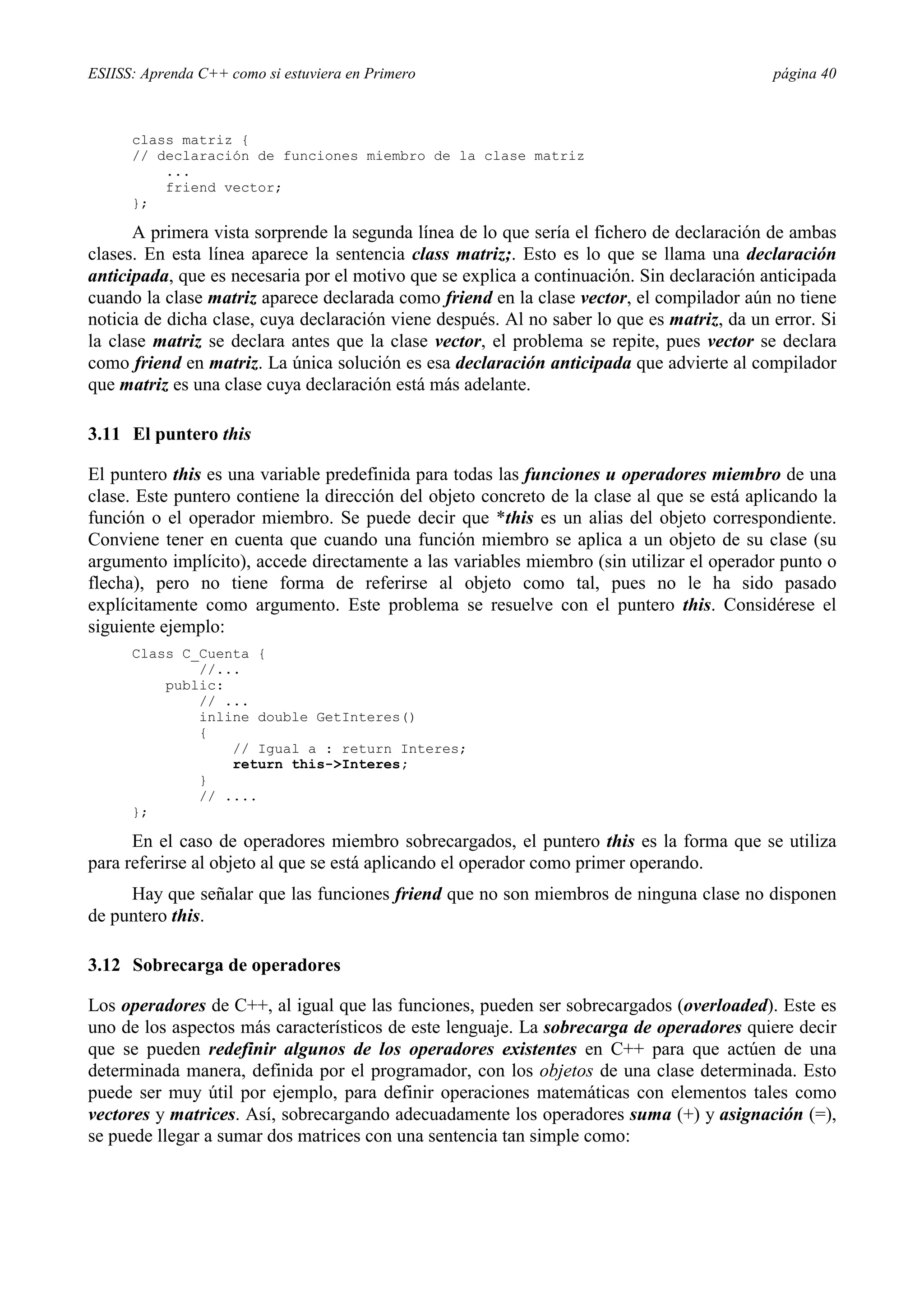 ESIISS: Aprenda C++ como si estuviera en Primero página 40
class matriz {
// declaración de funciones miembro de la clase matriz
...
friend vector;
};
A primera vista sorprende la segunda línea de lo que sería el fichero de declaración de ambas
clases. En esta línea aparece la sentencia class matriz;. Esto es lo que se llama una declaración
anticipada, que es necesaria por el motivo que se explica a continuación. Sin declaración anticipada
cuando la clase matriz aparece declarada como friend en la clase vector, el compilador aún no tiene
noticia de dicha clase, cuya declaración viene después. Al no saber lo que es matriz, da un error. Si
la clase matriz se declara antes que la clase vector, el problema se repite, pues vector se declara
como friend en matriz. La única solución es esa declaración anticipada que advierte al compilador
que matriz es una clase cuya declaración está más adelante.
3.11 El puntero this
El puntero this es una variable predefinida para todas las funciones u operadores miembro de una
clase. Este puntero contiene la dirección del objeto concreto de la clase al que se está aplicando la
función o el operador miembro. Se puede decir que *this es un alias del objeto correspondiente.
Conviene tener en cuenta que cuando una función miembro se aplica a un objeto de su clase (su
argumento implícito), accede directamente a las variables miembro (sin utilizar el operador punto o
flecha), pero no tiene forma de referirse al objeto como tal, pues no le ha sido pasado
explícitamente como argumento. Este problema se resuelve con el puntero this. Considérese el
siguiente ejemplo:
Class C_Cuenta {
//...
public:
// ...
inline double GetInteres()
{
// Igual a : return Interes;
return this->Interes;
}
// ....
};
En el caso de operadores miembro sobrecargados, el puntero this es la forma que se utiliza
para referirse al objeto al que se está aplicando el operador como primer operando.
Hay que señalar que las funciones friend que no son miembros de ninguna clase no disponen
de puntero this.
3.12 Sobrecarga de operadores
Los operadores de C++, al igual que las funciones, pueden ser sobrecargados (overloaded). Este es
uno de los aspectos más característicos de este lenguaje. La sobrecarga de operadores quiere decir
que se pueden redefinir algunos de los operadores existentes en C++ para que actúen de una
determinada manera, definida por el programador, con los objetos de una clase determinada. Esto
puede ser muy útil por ejemplo, para definir operaciones matemáticas con elementos tales como
vectores y matrices. Así, sobrecargando adecuadamente los operadores suma (+) y asignación (=),
se puede llegar a sumar dos matrices con una sentencia tan simple como:
 