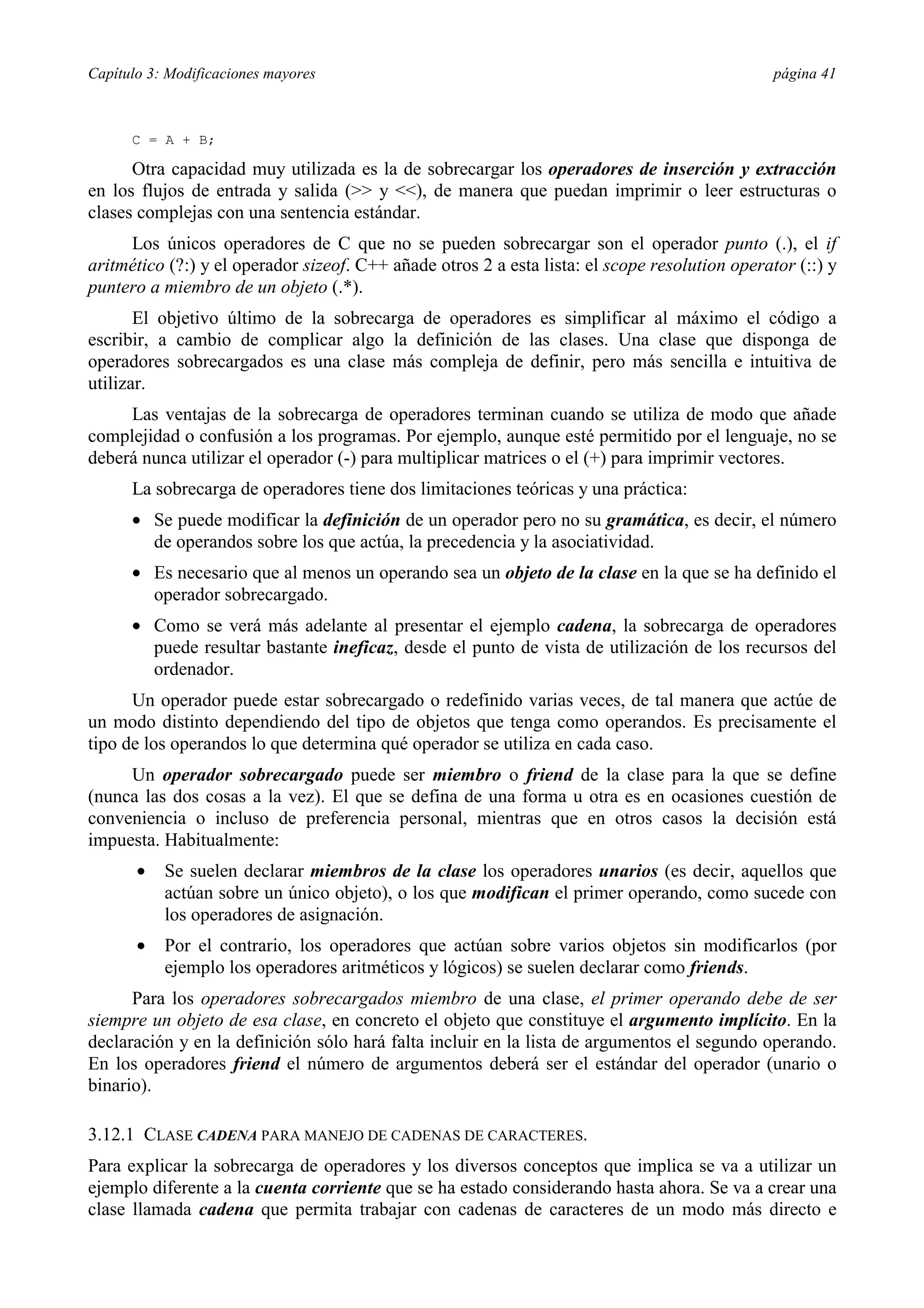 Capítulo 3: Modificaciones mayores página 41
C = A + B;
Otra capacidad muy utilizada es la de sobrecargar los operadores de inserción y extracción
en los flujos de entrada y salida (>> y <<), de manera que puedan imprimir o leer estructuras o
clases complejas con una sentencia estándar.
Los únicos operadores de C que no se pueden sobrecargar son el operador punto (.), el if
aritmético (?:) y el operador sizeof. C++ añade otros 2 a esta lista: el scope resolution operator (::) y
puntero a miembro de un objeto (.*).
El objetivo último de la sobrecarga de operadores es simplificar al máximo el código a
escribir, a cambio de complicar algo la definición de las clases. Una clase que disponga de
operadores sobrecargados es una clase más compleja de definir, pero más sencilla e intuitiva de
utilizar.
Las ventajas de la sobrecarga de operadores terminan cuando se utiliza de modo que añade
complejidad o confusión a los programas. Por ejemplo, aunque esté permitido por el lenguaje, no se
deberá nunca utilizar el operador (-) para multiplicar matrices o el (+) para imprimir vectores.
La sobrecarga de operadores tiene dos limitaciones teóricas y una práctica:
•= Se puede modificar la definición de un operador pero no su gramática, es decir, el número
de operandos sobre los que actúa, la precedencia y la asociatividad.
•= Es necesario que al menos un operando sea un objeto de la clase en la que se ha definido el
operador sobrecargado.
•= Como se verá más adelante al presentar el ejemplo cadena, la sobrecarga de operadores
puede resultar bastante ineficaz, desde el punto de vista de utilización de los recursos del
ordenador.
Un operador puede estar sobrecargado o redefinido varias veces, de tal manera que actúe de
un modo distinto dependiendo del tipo de objetos que tenga como operandos. Es precisamente el
tipo de los operandos lo que determina qué operador se utiliza en cada caso.
Un operador sobrecargado puede ser miembro o friend de la clase para la que se define
(nunca las dos cosas a la vez). El que se defina de una forma u otra es en ocasiones cuestión de
conveniencia o incluso de preferencia personal, mientras que en otros casos la decisión está
impuesta. Habitualmente:
•= Se suelen declarar miembros de la clase los operadores unarios (es decir, aquellos que
actúan sobre un único objeto), o los que modifican el primer operando, como sucede con
los operadores de asignación.
•= Por el contrario, los operadores que actúan sobre varios objetos sin modificarlos (por
ejemplo los operadores aritméticos y lógicos) se suelen declarar como friends.
Para los operadores sobrecargados miembro de una clase, el primer operando debe de ser
siempre un objeto de esa clase, en concreto el objeto que constituye el argumento implícito. En la
declaración y en la definición sólo hará falta incluir en la lista de argumentos el segundo operando.
En los operadores friend el número de argumentos deberá ser el estándar del operador (unario o
binario).
3.12.1 CLASE CADENA PARA MANEJO DE CADENAS DE CARACTERES.
Para explicar la sobrecarga de operadores y los diversos conceptos que implica se va a utilizar un
ejemplo diferente a la cuenta corriente que se ha estado considerando hasta ahora. Se va a crear una
clase llamada cadena que permita trabajar con cadenas de caracteres de un modo más directo e
 