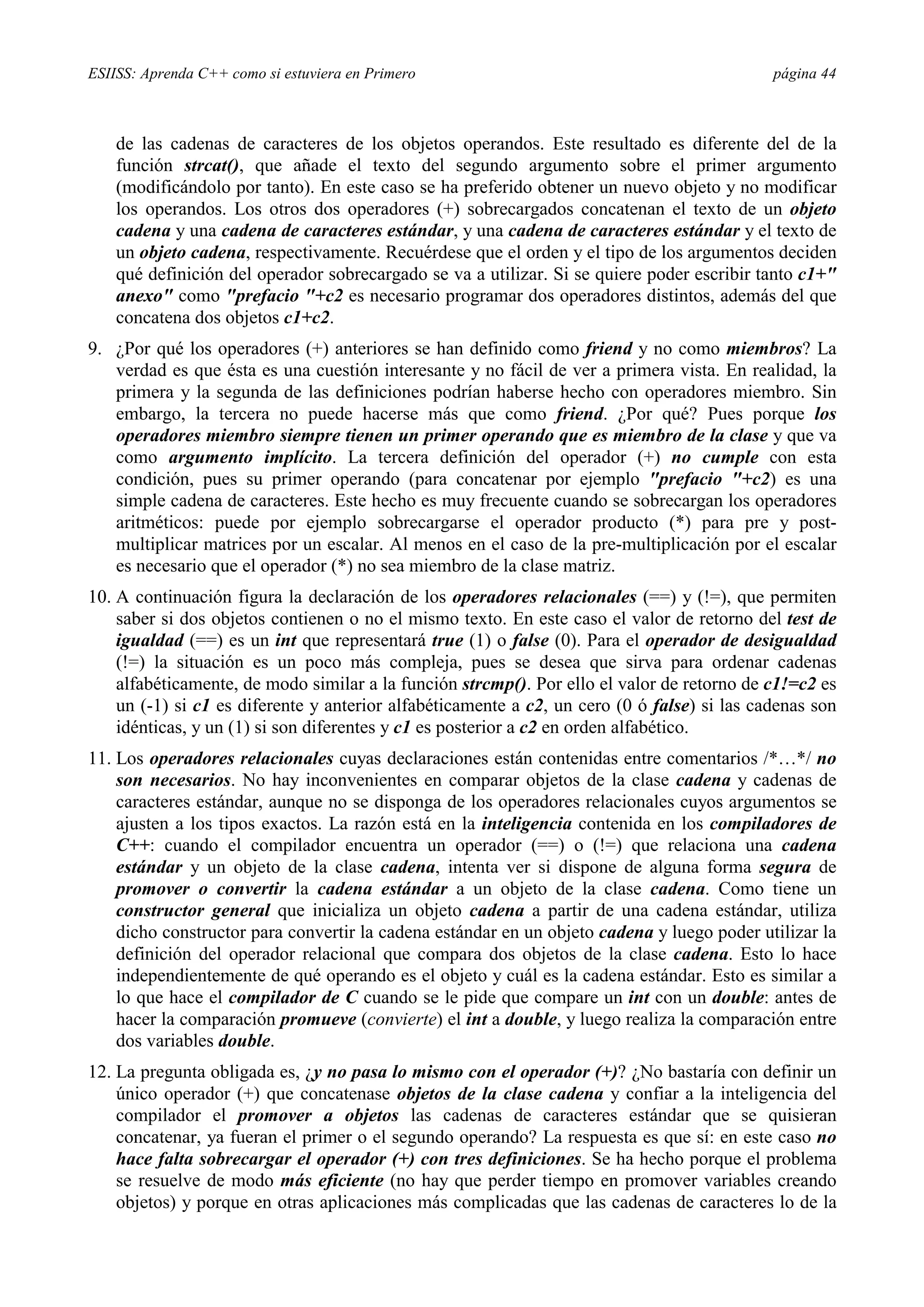 ESIISS: Aprenda C++ como si estuviera en Primero página 44
de las cadenas de caracteres de los objetos operandos. Este resultado es diferente del de la
función strcat(), que añade el texto del segundo argumento sobre el primer argumento
(modificándolo por tanto). En este caso se ha preferido obtener un nuevo objeto y no modificar
los operandos. Los otros dos operadores (+) sobrecargados concatenan el texto de un objeto
cadena y una cadena de caracteres estándar, y una cadena de caracteres estándar y el texto de
un objeto cadena, respectivamente. Recuérdese que el orden y el tipo de los argumentos deciden
qué definición del operador sobrecargado se va a utilizar. Si se quiere poder escribir tanto c1+"
anexo" como "prefacio "+c2 es necesario programar dos operadores distintos, además del que
concatena dos objetos c1+c2.
9. ¿Por qué los operadores (+) anteriores se han definido como friend y no como miembros? La
verdad es que ésta es una cuestión interesante y no fácil de ver a primera vista. En realidad, la
primera y la segunda de las definiciones podrían haberse hecho con operadores miembro. Sin
embargo, la tercera no puede hacerse más que como friend. ¿Por qué? Pues porque los
operadores miembro siempre tienen un primer operando que es miembro de la clase y que va
como argumento implícito. La tercera definición del operador (+) no cumple con esta
condición, pues su primer operando (para concatenar por ejemplo "prefacio "+c2) es una
simple cadena de caracteres. Este hecho es muy frecuente cuando se sobrecargan los operadores
aritméticos: puede por ejemplo sobrecargarse el operador producto (*) para pre y post-
multiplicar matrices por un escalar. Al menos en el caso de la pre-multiplicación por el escalar
es necesario que el operador (*) no sea miembro de la clase matriz.
10. A continuación figura la declaración de los operadores relacionales (==) y (!=), que permiten
saber si dos objetos contienen o no el mismo texto. En este caso el valor de retorno del test de
igualdad (==) es un int que representará true (1) o false (0). Para el operador de desigualdad
(!=) la situación es un poco más compleja, pues se desea que sirva para ordenar cadenas
alfabéticamente, de modo similar a la función strcmp(). Por ello el valor de retorno de c1!=c2 es
un (-1) si c1 es diferente y anterior alfabéticamente a c2, un cero (0 ó false) si las cadenas son
idénticas, y un (1) si son diferentes y c1 es posterior a c2 en orden alfabético.
11. Los operadores relacionales cuyas declaraciones están contenidas entre comentarios /*…*/ no
son necesarios. No hay inconvenientes en comparar objetos de la clase cadena y cadenas de
caracteres estándar, aunque no se disponga de los operadores relacionales cuyos argumentos se
ajusten a los tipos exactos. La razón está en la inteligencia contenida en los compiladores de
C++: cuando el compilador encuentra un operador (==) o (!=) que relaciona una cadena
estándar y un objeto de la clase cadena, intenta ver si dispone de alguna forma segura de
promover o convertir la cadena estándar a un objeto de la clase cadena. Como tiene un
constructor general que inicializa un objeto cadena a partir de una cadena estándar, utiliza
dicho constructor para convertir la cadena estándar en un objeto cadena y luego poder utilizar la
definición del operador relacional que compara dos objetos de la clase cadena. Esto lo hace
independientemente de qué operando es el objeto y cuál es la cadena estándar. Esto es similar a
lo que hace el compilador de C cuando se le pide que compare un int con un double: antes de
hacer la comparación promueve (convierte) el int a double, y luego realiza la comparación entre
dos variables double.
12. La pregunta obligada es, ¿y no pasa lo mismo con el operador (+)? ¿No bastaría con definir un
único operador (+) que concatenase objetos de la clase cadena y confiar a la inteligencia del
compilador el promover a objetos las cadenas de caracteres estándar que se quisieran
concatenar, ya fueran el primer o el segundo operando? La respuesta es que sí: en este caso no
hace falta sobrecargar el operador (+) con tres definiciones. Se ha hecho porque el problema
se resuelve de modo más eficiente (no hay que perder tiempo en promover variables creando
objetos) y porque en otras aplicaciones más complicadas que las cadenas de caracteres lo de la
 
