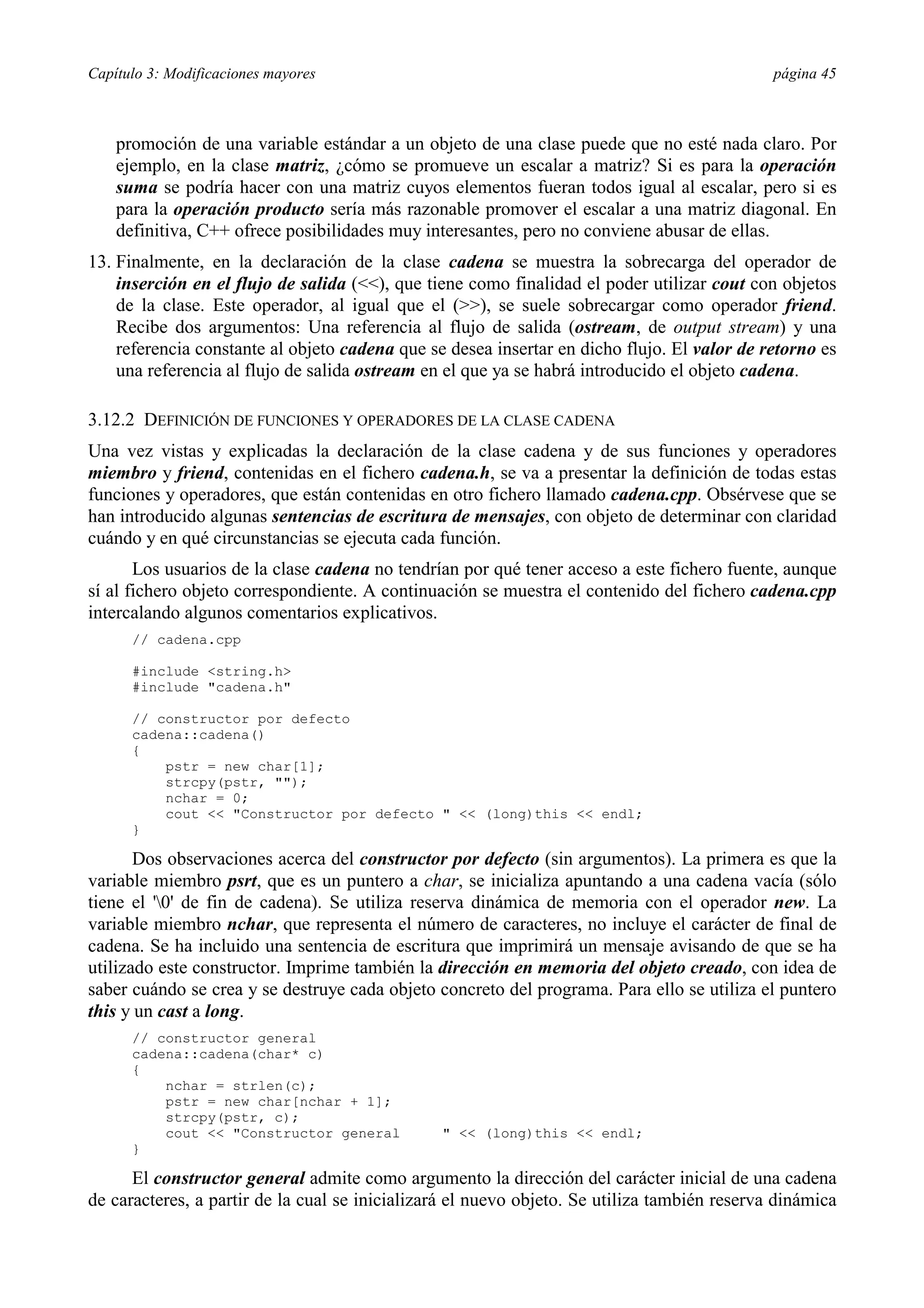 Capítulo 3: Modificaciones mayores página 45
promoción de una variable estándar a un objeto de una clase puede que no esté nada claro. Por
ejemplo, en la clase matriz, ¿cómo se promueve un escalar a matriz? Si es para la operación
suma se podría hacer con una matriz cuyos elementos fueran todos igual al escalar, pero si es
para la operación producto sería más razonable promover el escalar a una matriz diagonal. En
definitiva, C++ ofrece posibilidades muy interesantes, pero no conviene abusar de ellas.
13. Finalmente, en la declaración de la clase cadena se muestra la sobrecarga del operador de
inserción en el flujo de salida (<<), que tiene como finalidad el poder utilizar cout con objetos
de la clase. Este operador, al igual que el (>>), se suele sobrecargar como operador friend.
Recibe dos argumentos: Una referencia al flujo de salida (ostream, de output stream) y una
referencia constante al objeto cadena que se desea insertar en dicho flujo. El valor de retorno es
una referencia al flujo de salida ostream en el que ya se habrá introducido el objeto cadena.
3.12.2 DEFINICIÓN DE FUNCIONES Y OPERADORES DE LA CLASE CADENA
Una vez vistas y explicadas la declaración de la clase cadena y de sus funciones y operadores
miembro y friend, contenidas en el fichero cadena.h, se va a presentar la definición de todas estas
funciones y operadores, que están contenidas en otro fichero llamado cadena.cpp. Obsérvese que se
han introducido algunas sentencias de escritura de mensajes, con objeto de determinar con claridad
cuándo y en qué circunstancias se ejecuta cada función.
Los usuarios de la clase cadena no tendrían por qué tener acceso a este fichero fuente, aunque
sí al fichero objeto correspondiente. A continuación se muestra el contenido del fichero cadena.cpp
intercalando algunos comentarios explicativos.
// cadena.cpp
#include <string.h>
#include "cadena.h"
// constructor por defecto
cadena::cadena()
{
pstr = new char[1];
strcpy(pstr, "");
nchar = 0;
cout << "Constructor por defecto " << (long)this << endl;
}
Dos observaciones acerca del constructor por defecto (sin argumentos). La primera es que la
variable miembro psrt, que es un puntero a char, se inicializa apuntando a una cadena vacía (sólo
tiene el '0' de fin de cadena). Se utiliza reserva dinámica de memoria con el operador new. La
variable miembro nchar, que representa el número de caracteres, no incluye el carácter de final de
cadena. Se ha incluido una sentencia de escritura que imprimirá un mensaje avisando de que se ha
utilizado este constructor. Imprime también la dirección en memoria del objeto creado, con idea de
saber cuándo se crea y se destruye cada objeto concreto del programa. Para ello se utiliza el puntero
this y un cast a long.
// constructor general
cadena::cadena(char* c)
{
nchar = strlen(c);
pstr = new char[nchar + 1];
strcpy(pstr, c);
cout << "Constructor general " << (long)this << endl;
}
El constructor general admite como argumento la dirección del carácter inicial de una cadena
de caracteres, a partir de la cual se inicializará el nuevo objeto. Se utiliza también reserva dinámica
 