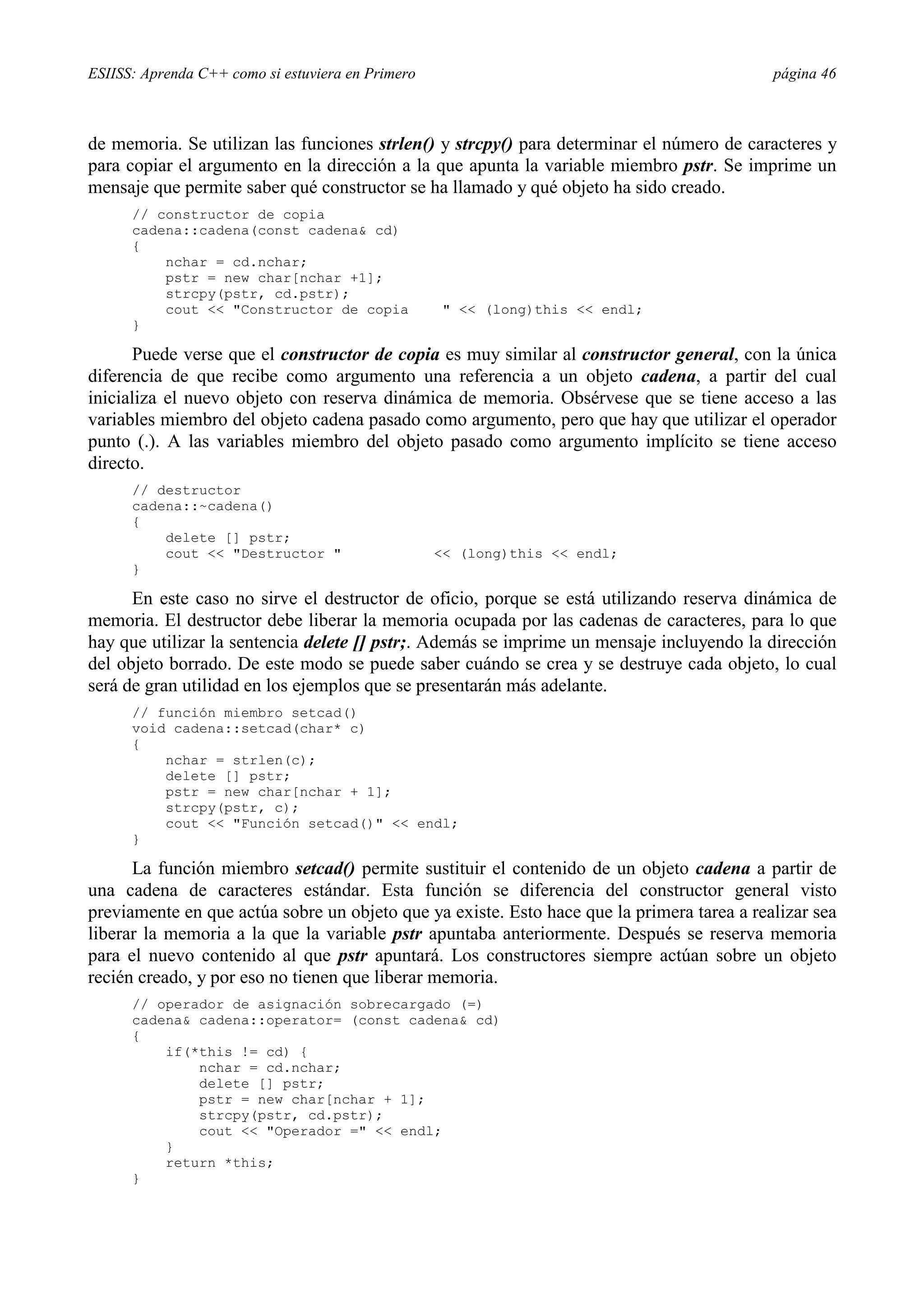 ESIISS: Aprenda C++ como si estuviera en Primero página 46
de memoria. Se utilizan las funciones strlen() y strcpy() para determinar el número de caracteres y
para copiar el argumento en la dirección a la que apunta la variable miembro pstr. Se imprime un
mensaje que permite saber qué constructor se ha llamado y qué objeto ha sido creado.
// constructor de copia
cadena::cadena(const cadena& cd)
{
nchar = cd.nchar;
pstr = new char[nchar +1];
strcpy(pstr, cd.pstr);
cout << "Constructor de copia " << (long)this << endl;
}
Puede verse que el constructor de copia es muy similar al constructor general, con la única
diferencia de que recibe como argumento una referencia a un objeto cadena, a partir del cual
inicializa el nuevo objeto con reserva dinámica de memoria. Obsérvese que se tiene acceso a las
variables miembro del objeto cadena pasado como argumento, pero que hay que utilizar el operador
punto (.). A las variables miembro del objeto pasado como argumento implícito se tiene acceso
directo.
// destructor
cadena::~cadena()
{
delete [] pstr;
cout << "Destructor " << (long)this << endl;
}
En este caso no sirve el destructor de oficio, porque se está utilizando reserva dinámica de
memoria. El destructor debe liberar la memoria ocupada por las cadenas de caracteres, para lo que
hay que utilizar la sentencia delete [] pstr;. Además se imprime un mensaje incluyendo la dirección
del objeto borrado. De este modo se puede saber cuándo se crea y se destruye cada objeto, lo cual
será de gran utilidad en los ejemplos que se presentarán más adelante.
// función miembro setcad()
void cadena::setcad(char* c)
{
nchar = strlen(c);
delete [] pstr;
pstr = new char[nchar + 1];
strcpy(pstr, c);
cout << "Función setcad()" << endl;
}
La función miembro setcad() permite sustituir el contenido de un objeto cadena a partir de
una cadena de caracteres estándar. Esta función se diferencia del constructor general visto
previamente en que actúa sobre un objeto que ya existe. Esto hace que la primera tarea a realizar sea
liberar la memoria a la que la variable pstr apuntaba anteriormente. Después se reserva memoria
para el nuevo contenido al que pstr apuntará. Los constructores siempre actúan sobre un objeto
recién creado, y por eso no tienen que liberar memoria.
// operador de asignación sobrecargado (=)
cadena& cadena::operator= (const cadena& cd)
{
if(*this != cd) {
nchar = cd.nchar;
delete [] pstr;
pstr = new char[nchar + 1];
strcpy(pstr, cd.pstr);
cout << "Operador =" << endl;
}
return *this;
}
 