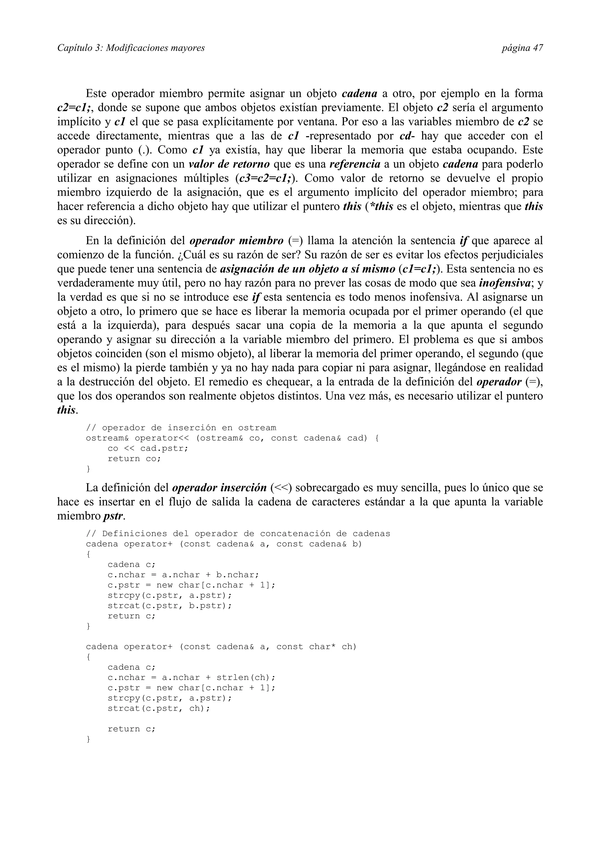 Capítulo 3: Modificaciones mayores página 47
Este operador miembro permite asignar un objeto cadena a otro, por ejemplo en la forma
c2=c1;, donde se supone que ambos objetos existían previamente. El objeto c2 sería el argumento
implícito y c1 el que se pasa explícitamente por ventana. Por eso a las variables miembro de c2 se
accede directamente, mientras que a las de c1 -representado por cd- hay que acceder con el
operador punto (.). Como c1 ya existía, hay que liberar la memoria que estaba ocupando. Este
operador se define con un valor de retorno que es una referencia a un objeto cadena para poderlo
utilizar en asignaciones múltiples (c3=c2=c1;). Como valor de retorno se devuelve el propio
miembro izquierdo de la asignación, que es el argumento implícito del operador miembro; para
hacer referencia a dicho objeto hay que utilizar el puntero this (*this es el objeto, mientras que this
es su dirección).
En la definición del operador miembro (=) llama la atención la sentencia if que aparece al
comienzo de la función. ¿Cuál es su razón de ser? Su razón de ser es evitar los efectos perjudiciales
que puede tener una sentencia de asignación de un objeto a sí mismo (c1=c1;). Esta sentencia no es
verdaderamente muy útil, pero no hay razón para no prever las cosas de modo que sea inofensiva; y
la verdad es que si no se introduce ese if esta sentencia es todo menos inofensiva. Al asignarse un
objeto a otro, lo primero que se hace es liberar la memoria ocupada por el primer operando (el que
está a la izquierda), para después sacar una copia de la memoria a la que apunta el segundo
operando y asignar su dirección a la variable miembro del primero. El problema es que si ambos
objetos coinciden (son el mismo objeto), al liberar la memoria del primer operando, el segundo (que
es el mismo) la pierde también y ya no hay nada para copiar ni para asignar, llegándose en realidad
a la destrucción del objeto. El remedio es chequear, a la entrada de la definición del operador (=),
que los dos operandos son realmente objetos distintos. Una vez más, es necesario utilizar el puntero
this.
// operador de inserción en ostream
ostream& operator<< (ostream& co, const cadena& cad) {
co << cad.pstr;
return co;
}
La definición del operador inserción (<<) sobrecargado es muy sencilla, pues lo único que se
hace es insertar en el flujo de salida la cadena de caracteres estándar a la que apunta la variable
miembro pstr.
// Definiciones del operador de concatenación de cadenas
cadena operator+ (const cadena& a, const cadena& b)
{
cadena c;
c.nchar = a.nchar + b.nchar;
c.pstr = new char[c.nchar + 1];
strcpy(c.pstr, a.pstr);
strcat(c.pstr, b.pstr);
return c;
}
cadena operator+ (const cadena& a, const char* ch)
{
cadena c;
c.nchar = a.nchar + strlen(ch);
c.pstr = new char[c.nchar + 1];
strcpy(c.pstr, a.pstr);
strcat(c.pstr, ch);
return c;
}
 