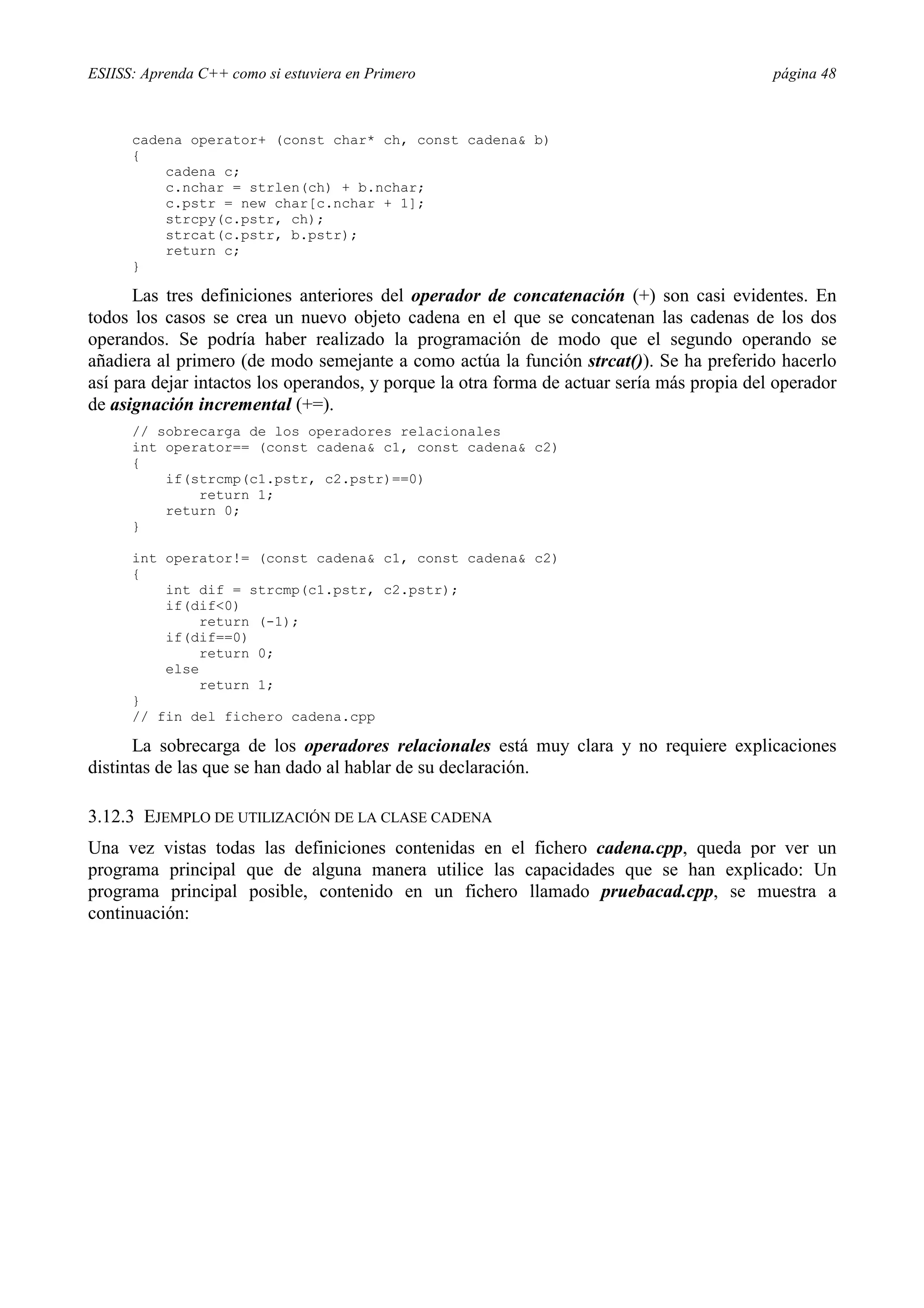ESIISS: Aprenda C++ como si estuviera en Primero página 48
cadena operator+ (const char* ch, const cadena& b)
{
cadena c;
c.nchar = strlen(ch) + b.nchar;
c.pstr = new char[c.nchar + 1];
strcpy(c.pstr, ch);
strcat(c.pstr, b.pstr);
return c;
}
Las tres definiciones anteriores del operador de concatenación (+) son casi evidentes. En
todos los casos se crea un nuevo objeto cadena en el que se concatenan las cadenas de los dos
operandos. Se podría haber realizado la programación de modo que el segundo operando se
añadiera al primero (de modo semejante a como actúa la función strcat()). Se ha preferido hacerlo
así para dejar intactos los operandos, y porque la otra forma de actuar sería más propia del operador
de asignación incremental (+=).
// sobrecarga de los operadores relacionales
int operator== (const cadena& c1, const cadena& c2)
{
if(strcmp(c1.pstr, c2.pstr)==0)
return 1;
return 0;
}
int operator!= (const cadena& c1, const cadena& c2)
{
int dif = strcmp(c1.pstr, c2.pstr);
if(dif<0)
return (-1);
if(dif==0)
return 0;
else
return 1;
}
// fin del fichero cadena.cpp
La sobrecarga de los operadores relacionales está muy clara y no requiere explicaciones
distintas de las que se han dado al hablar de su declaración.
3.12.3 EJEMPLO DE UTILIZACIÓN DE LA CLASE CADENA
Una vez vistas todas las definiciones contenidas en el fichero cadena.cpp, queda por ver un
programa principal que de alguna manera utilice las capacidades que se han explicado: Un
programa principal posible, contenido en un fichero llamado pruebacad.cpp, se muestra a
continuación:
 