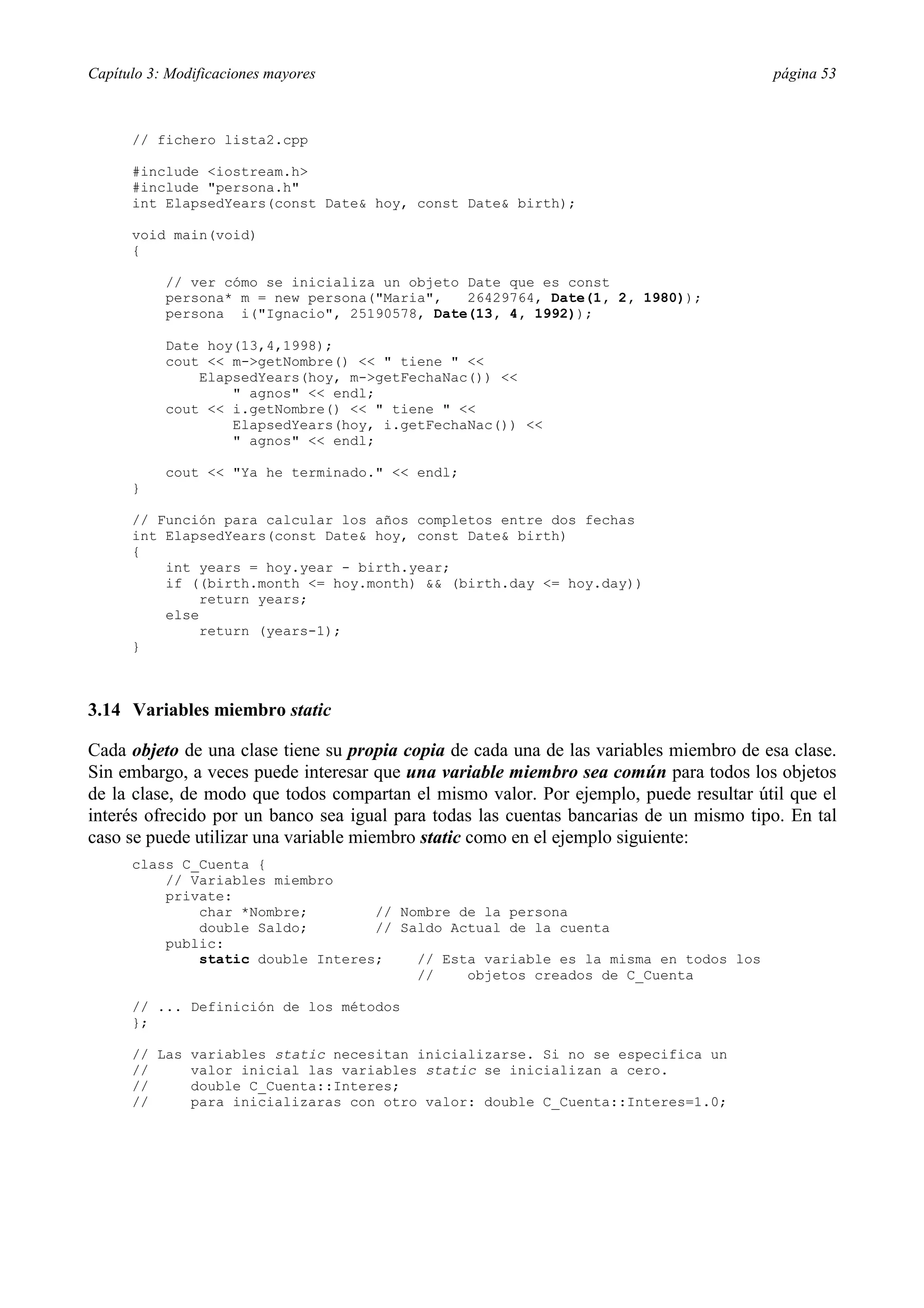 Capítulo 3: Modificaciones mayores página 53
// fichero lista2.cpp
#include <iostream.h>
#include "persona.h"
int ElapsedYears(const Date& hoy, const Date& birth);
void main(void)
{
// ver cómo se inicializa un objeto Date que es const
persona* m = new persona("Maria", 26429764, Date(1, 2, 1980));
persona i("Ignacio", 25190578, Date(13, 4, 1992));
Date hoy(13,4,1998);
cout << m->getNombre() << " tiene " <<
ElapsedYears(hoy, m->getFechaNac()) <<
" agnos" << endl;
cout << i.getNombre() << " tiene " <<
ElapsedYears(hoy, i.getFechaNac()) <<
" agnos" << endl;
cout << "Ya he terminado." << endl;
}
// Función para calcular los años completos entre dos fechas
int ElapsedYears(const Date& hoy, const Date& birth)
{
int years = hoy.year - birth.year;
if ((birth.month <= hoy.month) && (birth.day <= hoy.day))
return years;
else
return (years-1);
}
3.14 Variables miembro static
Cada objeto de una clase tiene su propia copia de cada una de las variables miembro de esa clase.
Sin embargo, a veces puede interesar que una variable miembro sea común para todos los objetos
de la clase, de modo que todos compartan el mismo valor. Por ejemplo, puede resultar útil que el
interés ofrecido por un banco sea igual para todas las cuentas bancarias de un mismo tipo. En tal
caso se puede utilizar una variable miembro static como en el ejemplo siguiente:
class C_Cuenta {
// Variables miembro
private:
char *Nombre; // Nombre de la persona
double Saldo; // Saldo Actual de la cuenta
public:
static double Interes; // Esta variable es la misma en todos los
// objetos creados de C_Cuenta
// ... Definición de los métodos
};
// Las variables static necesitan inicializarse. Si no se especifica un
// valor inicial las variables static se inicializan a cero.
// double C_Cuenta::Interes;
// para inicializaras con otro valor: double C_Cuenta::Interes=1.0;
 