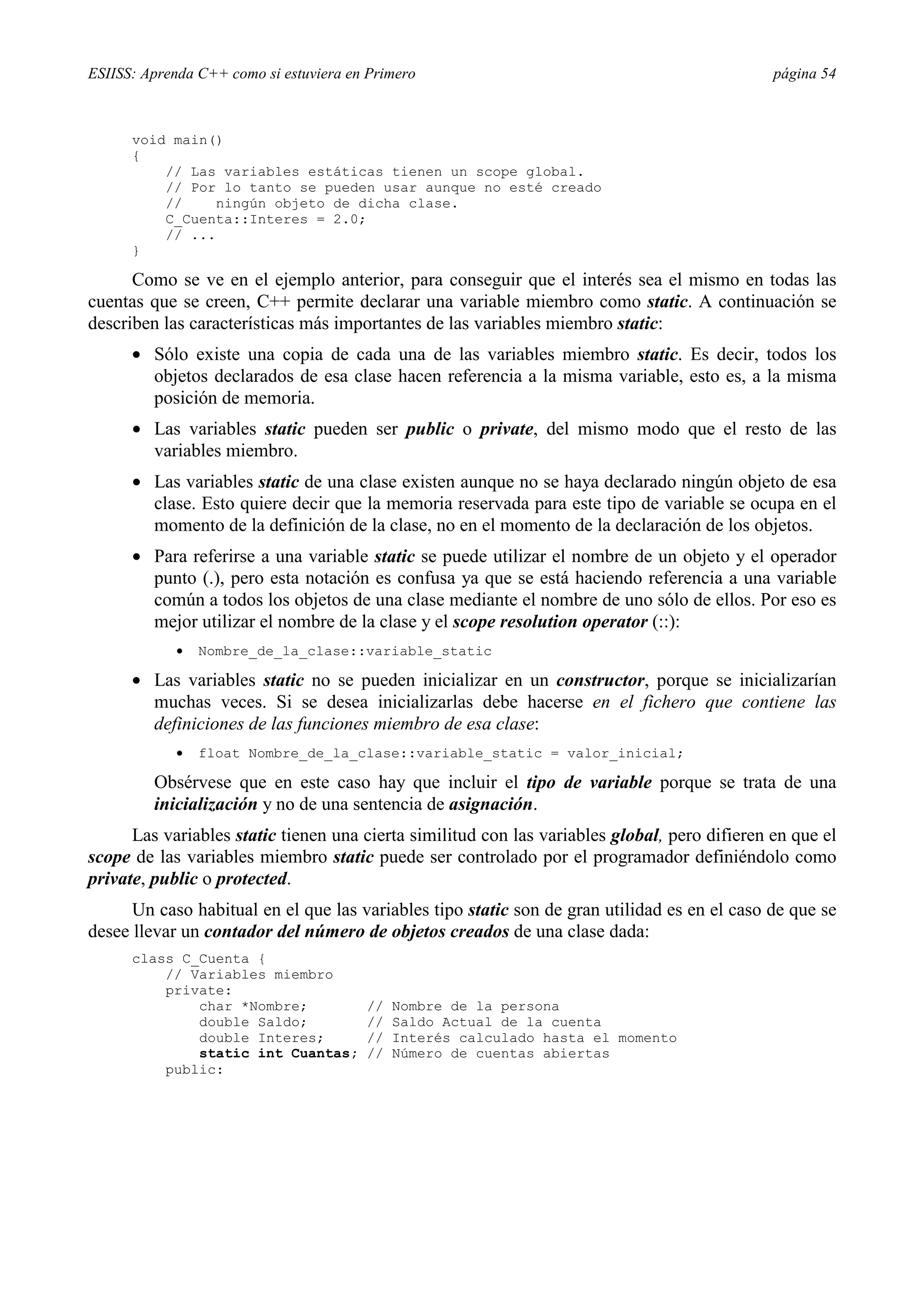 ESIISS: Aprenda C++ como si estuviera en Primero página 54
void main()
{
// Las variables estáticas tienen un scope global.
// Por lo tanto se pueden usar aunque no esté creado
// ningún objeto de dicha clase.
C_Cuenta::Interes = 2.0;
// ...
}
Como se ve en el ejemplo anterior, para conseguir que el interés sea el mismo en todas las
cuentas que se creen, C++ permite declarar una variable miembro como static. A continuación se
describen las características más importantes de las variables miembro static:
•= Sólo existe una copia de cada una de las variables miembro static. Es decir, todos los
objetos declarados de esa clase hacen referencia a la misma variable, esto es, a la misma
posición de memoria.
•= Las variables static pueden ser public o private, del mismo modo que el resto de las
variables miembro.
•= Las variables static de una clase existen aunque no se haya declarado ningún objeto de esa
clase. Esto quiere decir que la memoria reservada para este tipo de variable se ocupa en el
momento de la definición de la clase, no en el momento de la declaración de los objetos.
•= Para referirse a una variable static se puede utilizar el nombre de un objeto y el operador
punto (.), pero esta notación es confusa ya que se está haciendo referencia a una variable
común a todos los objetos de una clase mediante el nombre de uno sólo de ellos. Por eso es
mejor utilizar el nombre de la clase y el scope resolution operator (::):
•= Nombre_de_la_clase::variable_static
•= Las variables static no se pueden inicializar en un constructor, porque se inicializarían
muchas veces. Si se desea inicializarlas debe hacerse en el fichero que contiene las
definiciones de las funciones miembro de esa clase:
•= float Nombre_de_la_clase::variable_static = valor_inicial;
Obsérvese que en este caso hay que incluir el tipo de variable porque se trata de una
inicialización y no de una sentencia de asignación.
Las variables static tienen una cierta similitud con las variables global, pero difieren en que el
scope de las variables miembro static puede ser controlado por el programador definiéndolo como
private, public o protected.
Un caso habitual en el que las variables tipo static son de gran utilidad es en el caso de que se
desee llevar un contador del número de objetos creados de una clase dada:
class C_Cuenta {
// Variables miembro
private:
char *Nombre; // Nombre de la persona
double Saldo; // Saldo Actual de la cuenta
double Interes; // Interés calculado hasta el momento
static int Cuantas; // Número de cuentas abiertas
public:
 