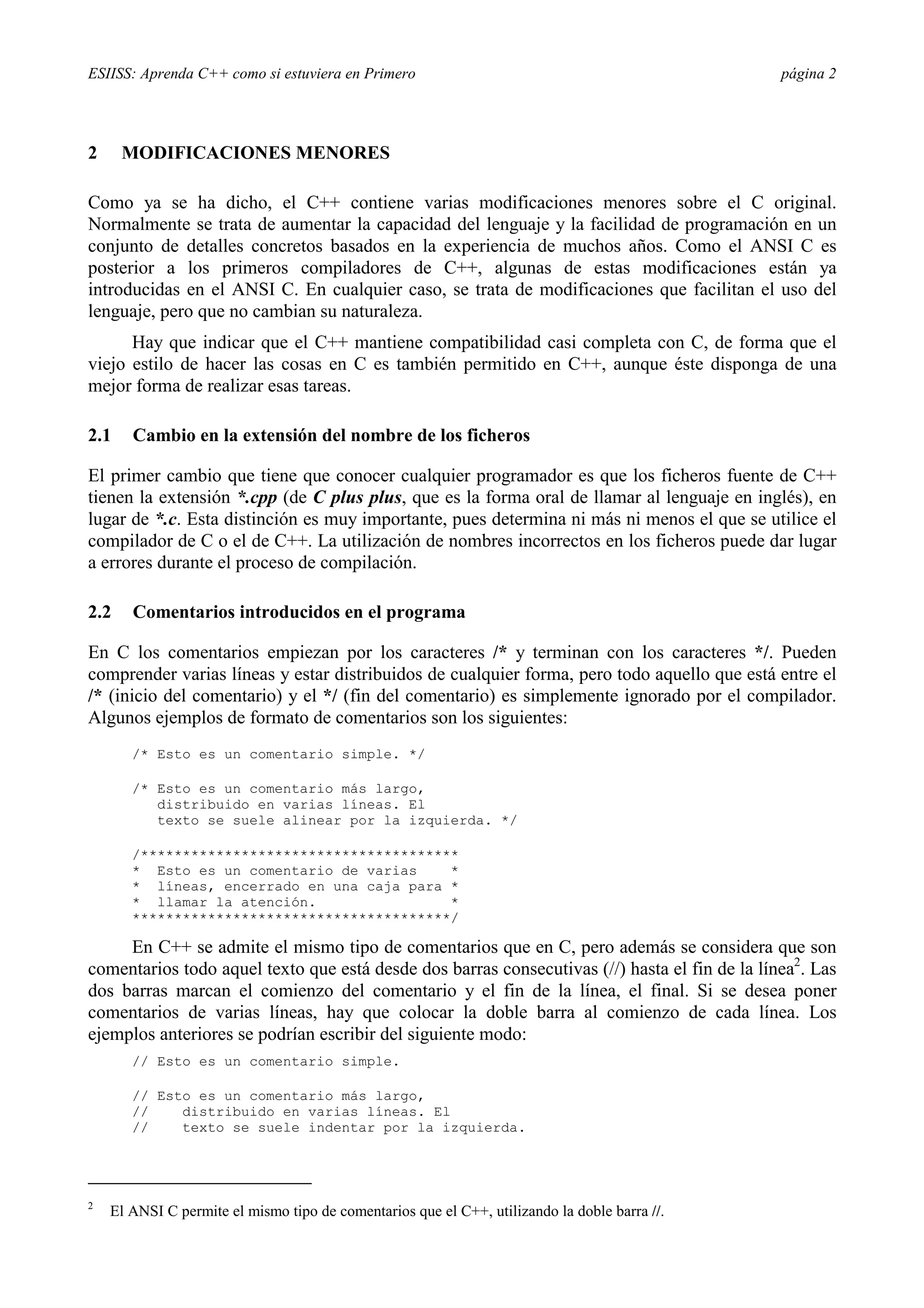 ESIISS: Aprenda C++ como si estuviera en Primero página 2
2 MODIFICACIONES MENORES
Como ya se ha dicho, el C++ contiene varias modificaciones menores sobre el C original.
Normalmente se trata de aumentar la capacidad del lenguaje y la facilidad de programación en un
conjunto de detalles concretos basados en la experiencia de muchos años. Como el ANSI C es
posterior a los primeros compiladores de C++, algunas de estas modificaciones están ya
introducidas en el ANSI C. En cualquier caso, se trata de modificaciones que facilitan el uso del
lenguaje, pero que no cambian su naturaleza.
Hay que indicar que el C++ mantiene compatibilidad casi completa con C, de forma que el
viejo estilo de hacer las cosas en C es también permitido en C++, aunque éste disponga de una
mejor forma de realizar esas tareas.
2.1 Cambio en la extensión del nombre de los ficheros
El primer cambio que tiene que conocer cualquier programador es que los ficheros fuente de C++
tienen la extensión *.cpp (de C plus plus, que es la forma oral de llamar al lenguaje en inglés), en
lugar de *.c. Esta distinción es muy importante, pues determina ni más ni menos el que se utilice el
compilador de C o el de C++. La utilización de nombres incorrectos en los ficheros puede dar lugar
a errores durante el proceso de compilación.
2.2 Comentarios introducidos en el programa
En C los comentarios empiezan por los caracteres /* y terminan con los caracteres */. Pueden
comprender varias líneas y estar distribuidos de cualquier forma, pero todo aquello que está entre el
/* (inicio del comentario) y el */ (fin del comentario) es simplemente ignorado por el compilador.
Algunos ejemplos de formato de comentarios son los siguientes:
/* Esto es un comentario simple. */
/* Esto es un comentario más largo,
distribuido en varias líneas. El
texto se suele alinear por la izquierda. */
/**************************************
* Esto es un comentario de varias *
* líneas, encerrado en una caja para *
* llamar la atención. *
**************************************/
En C++ se admite el mismo tipo de comentarios que en C, pero además se considera que son
comentarios todo aquel texto que está desde dos barras consecutivas (//) hasta el fin de la línea2
. Las
dos barras marcan el comienzo del comentario y el fin de la línea, el final. Si se desea poner
comentarios de varias líneas, hay que colocar la doble barra al comienzo de cada línea. Los
ejemplos anteriores se podrían escribir del siguiente modo:
// Esto es un comentario simple.
// Esto es un comentario más largo,
// distribuido en varias líneas. El
// texto se suele indentar por la izquierda.
2
El ANSI C permite el mismo tipo de comentarios que el C++, utilizando la doble barra //.
 