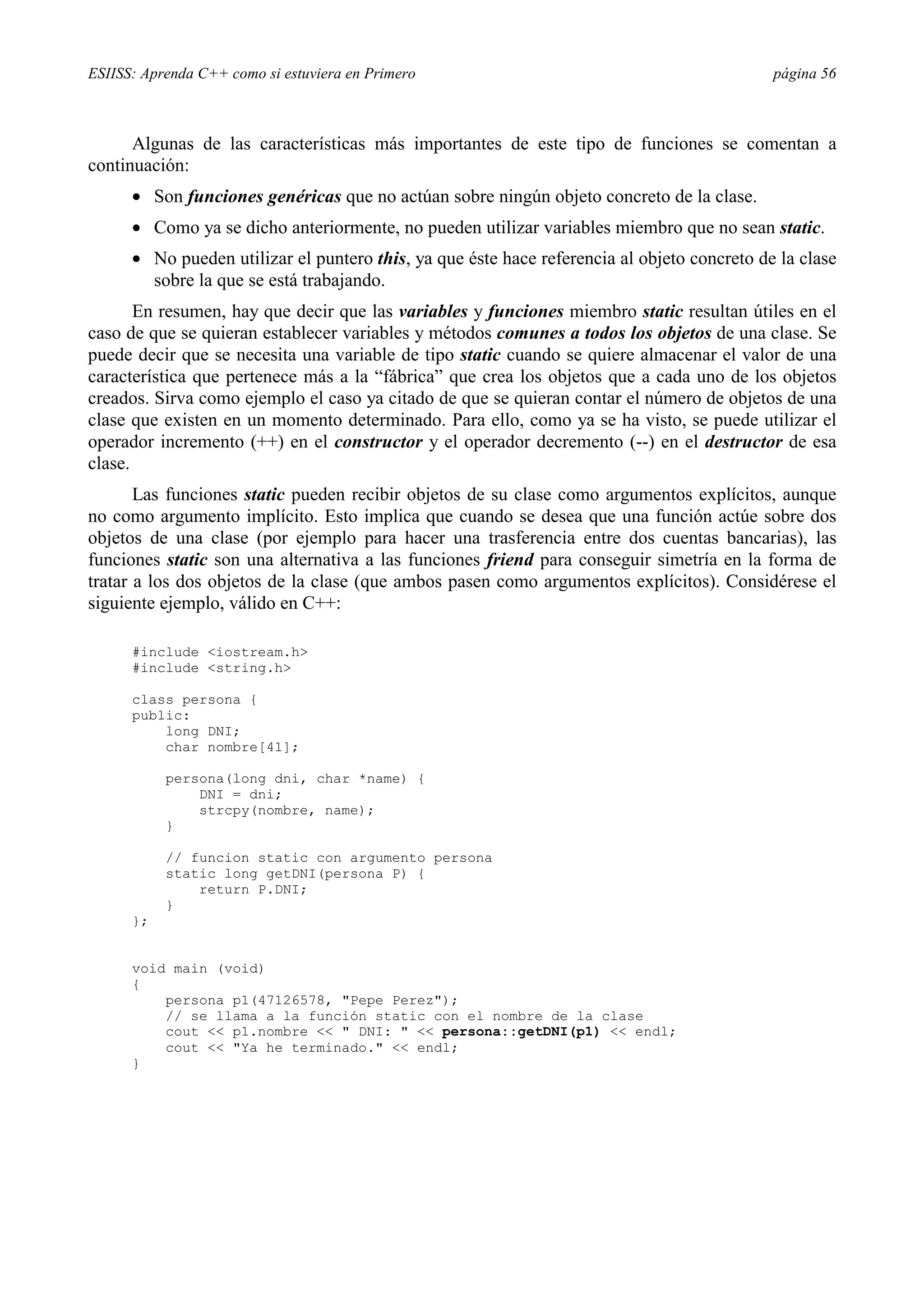 ESIISS: Aprenda C++ como si estuviera en Primero página 56
Algunas de las características más importantes de este tipo de funciones se comentan a
continuación:
•= Son funciones genéricas que no actúan sobre ningún objeto concreto de la clase.
•= Como ya se dicho anteriormente, no pueden utilizar variables miembro que no sean static.
•= No pueden utilizar el puntero this, ya que éste hace referencia al objeto concreto de la clase
sobre la que se está trabajando.
En resumen, hay que decir que las variables y funciones miembro static resultan útiles en el
caso de que se quieran establecer variables y métodos comunes a todos los objetos de una clase. Se
puede decir que se necesita una variable de tipo static cuando se quiere almacenar el valor de una
característica que pertenece más a la “fábrica” que crea los objetos que a cada uno de los objetos
creados. Sirva como ejemplo el caso ya citado de que se quieran contar el número de objetos de una
clase que existen en un momento determinado. Para ello, como ya se ha visto, se puede utilizar el
operador incremento (++) en el constructor y el operador decremento (--) en el destructor de esa
clase.
Las funciones static pueden recibir objetos de su clase como argumentos explícitos, aunque
no como argumento implícito. Esto implica que cuando se desea que una función actúe sobre dos
objetos de una clase (por ejemplo para hacer una trasferencia entre dos cuentas bancarias), las
funciones static son una alternativa a las funciones friend para conseguir simetría en la forma de
tratar a los dos objetos de la clase (que ambos pasen como argumentos explícitos). Considérese el
siguiente ejemplo, válido en C++:
#include <iostream.h>
#include <string.h>
class persona {
public:
long DNI;
char nombre[41];
persona(long dni, char *name) {
DNI = dni;
strcpy(nombre, name);
}
// funcion static con argumento persona
static long getDNI(persona P) {
return P.DNI;
}
};
void main (void)
{
persona p1(47126578, "Pepe Perez");
// se llama a la función static con el nombre de la clase
cout << p1.nombre << " DNI: " << persona::getDNI(p1) << endl;
cout << "Ya he terminado." << endl;
}
 