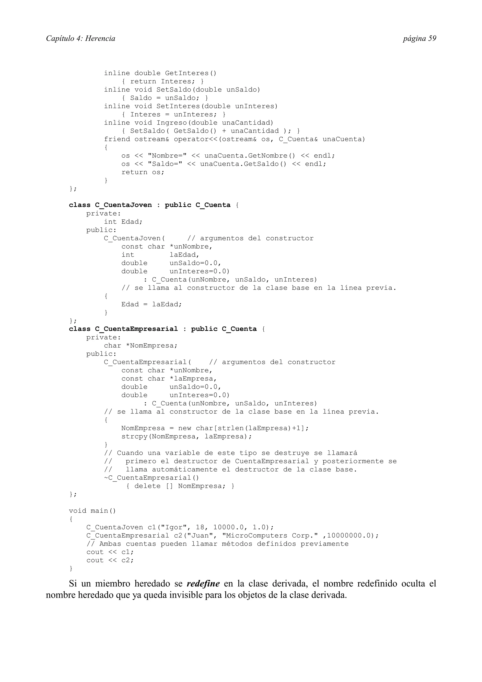 Capítulo 4: Herencia página 59
inline double GetInteres()
{ return Interes; }
inline void SetSaldo(double unSaldo)
{ Saldo = unSaldo; }
inline void SetInteres(double unInteres)
{ Interes = unInteres; }
inline void Ingreso(double unaCantidad)
{ SetSaldo( GetSaldo() + unaCantidad ); }
friend ostream& operator<<(ostream& os, C_Cuenta& unaCuenta)
{
os << "Nombre=" << unaCuenta.GetNombre() << endl;
os << "Saldo=" << unaCuenta.GetSaldo() << endl;
return os;
}
};
class C_CuentaJoven : public C_Cuenta {
private:
int Edad;
public:
C_CuentaJoven( // argumentos del constructor
const char *unNombre,
int laEdad,
double unSaldo=0.0,
double unInteres=0.0)
: C_Cuenta(unNombre, unSaldo, unInteres)
// se llama al constructor de la clase base en la línea previa.
{
Edad = laEdad;
}
};
class C_CuentaEmpresarial : public C_Cuenta {
private:
char *NomEmpresa;
public:
C_CuentaEmpresarial( // argumentos del constructor
const char *unNombre,
const char *laEmpresa,
double unSaldo=0.0,
double unInteres=0.0)
: C_Cuenta(unNombre, unSaldo, unInteres)
// se llama al constructor de la clase base en la línea previa.
{
NomEmpresa = new char[strlen(laEmpresa)+1];
strcpy(NomEmpresa, laEmpresa);
}
// Cuando una variable de este tipo se destruye se llamará
// primero el destructor de CuentaEmpresarial y posteriormente se
// llama automáticamente el destructor de la clase base.
~C_CuentaEmpresarial()
{ delete [] NomEmpresa; }
};
void main()
{
C_CuentaJoven c1("Igor", 18, 10000.0, 1.0);
C_CuentaEmpresarial c2("Juan", "MicroComputers Corp." ,10000000.0);
// Ambas cuentas pueden llamar métodos definidos previamente
cout << c1;
cout << c2;
}
Si un miembro heredado se redefine en la clase derivada, el nombre redefinido oculta el
nombre heredado que ya queda invisible para los objetos de la clase derivada.
 
