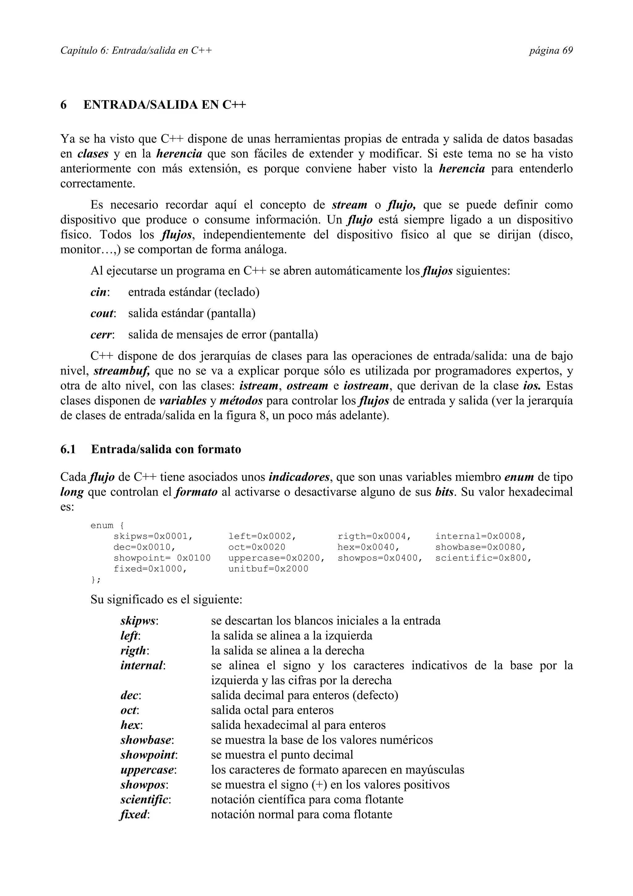 Capítulo 6: Entrada/salida en C++ página 69
6 ENTRADA/SALIDA EN C++
Ya se ha visto que C++ dispone de unas herramientas propias de entrada y salida de datos basadas
en clases y en la herencia que son fáciles de extender y modificar. Si este tema no se ha visto
anteriormente con más extensión, es porque conviene haber visto la herencia para entenderlo
correctamente.
Es necesario recordar aquí el concepto de stream o flujo, que se puede definir como
dispositivo que produce o consume información. Un flujo está siempre ligado a un dispositivo
físico. Todos los flujos, independientemente del dispositivo físico al que se dirijan (disco,
monitor…,) se comportan de forma análoga.
Al ejecutarse un programa en C++ se abren automáticamente los flujos siguientes:
cin: entrada estándar (teclado)
cout: salida estándar (pantalla)
cerr: salida de mensajes de error (pantalla)
C++ dispone de dos jerarquías de clases para las operaciones de entrada/salida: una de bajo
nivel, streambuf, que no se va a explicar porque sólo es utilizada por programadores expertos, y
otra de alto nivel, con las clases: istream, ostream e iostream, que derivan de la clase ios. Estas
clases disponen de variables y métodos para controlar los flujos de entrada y salida (ver la jerarquía
de clases de entrada/salida en la figura 8, un poco más adelante).
6.1 Entrada/salida con formato
Cada flujo de C++ tiene asociados unos indicadores, que son unas variables miembro enum de tipo
long que controlan el formato al activarse o desactivarse alguno de sus bits. Su valor hexadecimal
es:
enum {
skipws=0x0001, left=0x0002, rigth=0x0004, internal=0x0008,
dec=0x0010, oct=0x0020 hex=0x0040, showbase=0x0080,
showpoint= 0x0100 uppercase=0x0200, showpos=0x0400, scientific=0x800,
fixed=0x1000, unitbuf=0x2000
};
Su significado es el siguiente:
skipws: se descartan los blancos iniciales a la entrada
left: la salida se alinea a la izquierda
rigth: la salida se alinea a la derecha
internal: se alinea el signo y los caracteres indicativos de la base por la
izquierda y las cifras por la derecha
dec: salida decimal para enteros (defecto)
oct: salida octal para enteros
hex: salida hexadecimal al para enteros
showbase: se muestra la base de los valores numéricos
showpoint: se muestra el punto decimal
uppercase: los caracteres de formato aparecen en mayúsculas
showpos: se muestra el signo (+) en los valores positivos
scientific: notación científica para coma flotante
fixed: notación normal para coma flotante
 