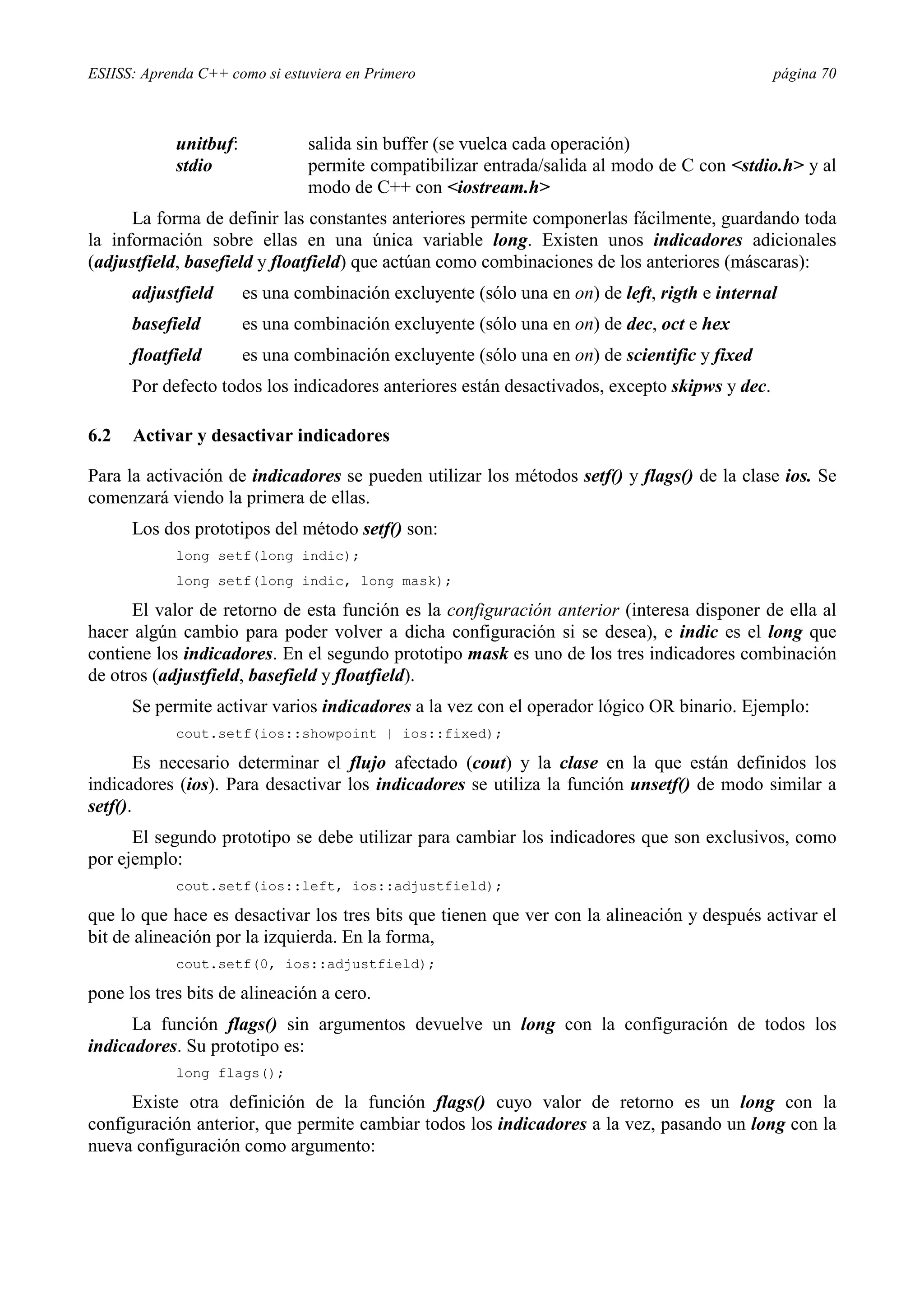 ESIISS: Aprenda C++ como si estuviera en Primero página 70
unitbuf: salida sin buffer (se vuelca cada operación)
stdio permite compatibilizar entrada/salida al modo de C con <stdio.h> y al
modo de C++ con <iostream.h>
La forma de definir las constantes anteriores permite componerlas fácilmente, guardando toda
la información sobre ellas en una única variable long. Existen unos indicadores adicionales
(adjustfield, basefield y floatfield) que actúan como combinaciones de los anteriores (máscaras):
adjustfield es una combinación excluyente (sólo una en on) de left, rigth e internal
basefield es una combinación excluyente (sólo una en on) de dec, oct e hex
floatfield es una combinación excluyente (sólo una en on) de scientific y fixed
Por defecto todos los indicadores anteriores están desactivados, excepto skipws y dec.
6.2 Activar y desactivar indicadores
Para la activación de indicadores se pueden utilizar los métodos setf() y flags() de la clase ios. Se
comenzará viendo la primera de ellas.
Los dos prototipos del método setf() son:
long setf(long indic);
long setf(long indic, long mask);
El valor de retorno de esta función es la configuración anterior (interesa disponer de ella al
hacer algún cambio para poder volver a dicha configuración si se desea), e indic es el long que
contiene los indicadores. En el segundo prototipo mask es uno de los tres indicadores combinación
de otros (adjustfield, basefield y floatfield).
Se permite activar varios indicadores a la vez con el operador lógico OR binario. Ejemplo:
cout.setf(ios::showpoint | ios::fixed);
Es necesario determinar el flujo afectado (cout) y la clase en la que están definidos los
indicadores (ios). Para desactivar los indicadores se utiliza la función unsetf() de modo similar a
setf().
El segundo prototipo se debe utilizar para cambiar los indicadores que son exclusivos, como
por ejemplo:
cout.setf(ios::left, ios::adjustfield);
que lo que hace es desactivar los tres bits que tienen que ver con la alineación y después activar el
bit de alineación por la izquierda. En la forma,
cout.setf(0, ios::adjustfield);
pone los tres bits de alineación a cero.
La función flags() sin argumentos devuelve un long con la configuración de todos los
indicadores. Su prototipo es:
long flags();
Existe otra definición de la función flags() cuyo valor de retorno es un long con la
configuración anterior, que permite cambiar todos los indicadores a la vez, pasando un long con la
nueva configuración como argumento:
 