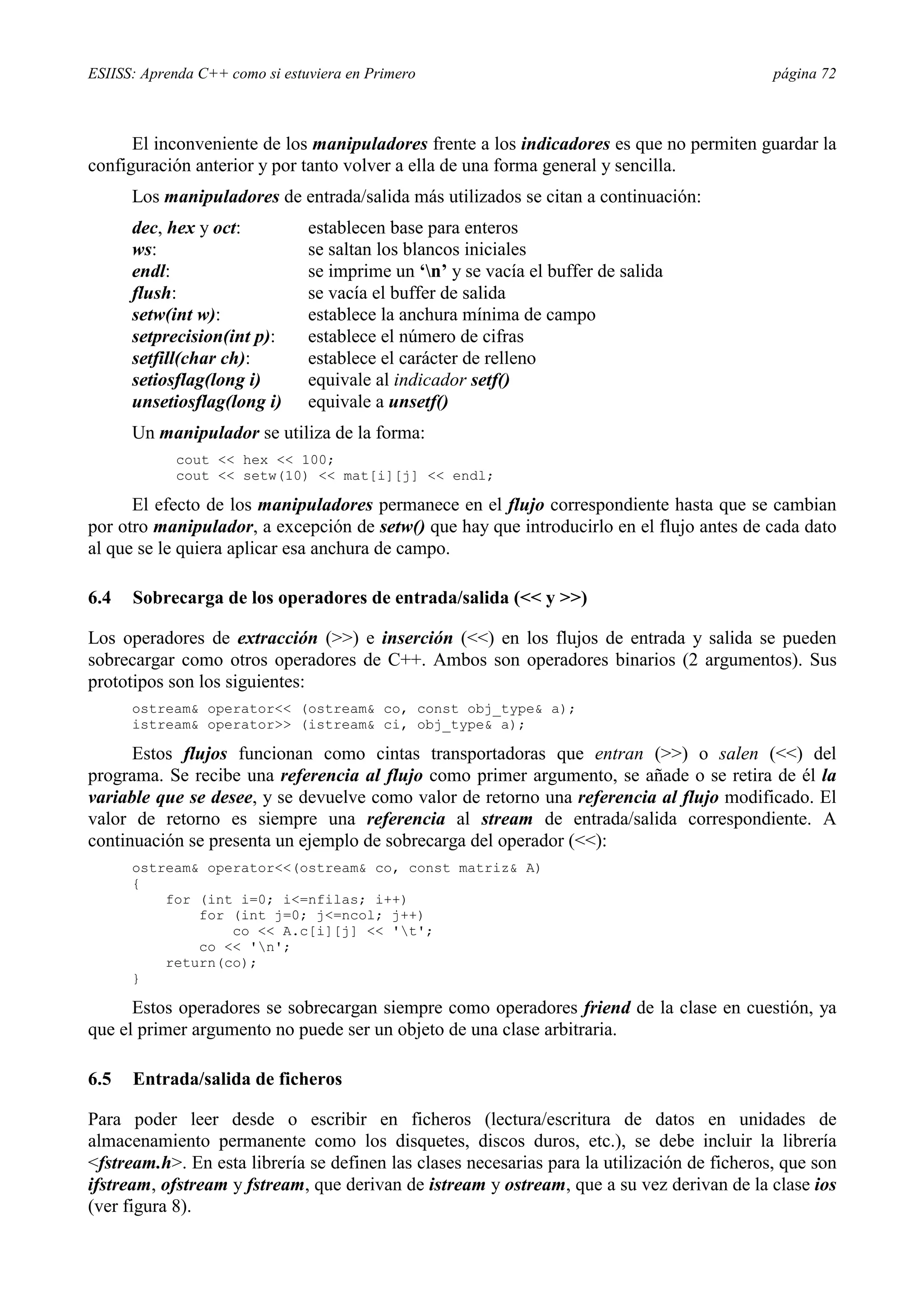 ESIISS: Aprenda C++ como si estuviera en Primero página 72
El inconveniente de los manipuladores frente a los indicadores es que no permiten guardar la
configuración anterior y por tanto volver a ella de una forma general y sencilla.
Los manipuladores de entrada/salida más utilizados se citan a continuación:
dec, hex y oct: establecen base para enteros
ws: se saltan los blancos iniciales
endl: se imprime un ‘n’ y se vacía el buffer de salida
flush: se vacía el buffer de salida
setw(int w): establece la anchura mínima de campo
setprecision(int p): establece el número de cifras
setfill(char ch): establece el carácter de relleno
setiosflag(long i) equivale al indicador setf()
unsetiosflag(long i) equivale a unsetf()
Un manipulador se utiliza de la forma:
cout << hex << 100;
cout << setw(10) << mat[i][j] << endl;
El efecto de los manipuladores permanece en el flujo correspondiente hasta que se cambian
por otro manipulador, a excepción de setw() que hay que introducirlo en el flujo antes de cada dato
al que se le quiera aplicar esa anchura de campo.
6.4 Sobrecarga de los operadores de entrada/salida (<< y >>)
Los operadores de extracción (>>) e inserción (<<) en los flujos de entrada y salida se pueden
sobrecargar como otros operadores de C++. Ambos son operadores binarios (2 argumentos). Sus
prototipos son los siguientes:
ostream& operator<< (ostream& co, const obj_type& a);
istream& operator>> (istream& ci, obj_type& a);
Estos flujos funcionan como cintas transportadoras que entran (>>) o salen (<<) del
programa. Se recibe una referencia al flujo como primer argumento, se añade o se retira de él la
variable que se desee, y se devuelve como valor de retorno una referencia al flujo modificado. El
valor de retorno es siempre una referencia al stream de entrada/salida correspondiente. A
continuación se presenta un ejemplo de sobrecarga del operador (<<):
ostream& operator<<(ostream& co, const matriz& A)
{
for (int i=0; i<=nfilas; i++)
for (int j=0; j<=ncol; j++)
co << A.c[i][j] << 't';
co << 'n';
return(co);
}
Estos operadores se sobrecargan siempre como operadores friend de la clase en cuestión, ya
que el primer argumento no puede ser un objeto de una clase arbitraria.
6.5 Entrada/salida de ficheros
Para poder leer desde o escribir en ficheros (lectura/escritura de datos en unidades de
almacenamiento permanente como los disquetes, discos duros, etc.), se debe incluir la librería
<fstream.h>. En esta librería se definen las clases necesarias para la utilización de ficheros, que son
ifstream, ofstream y fstream, que derivan de istream y ostream, que a su vez derivan de la clase ios
(ver figura 8).
 