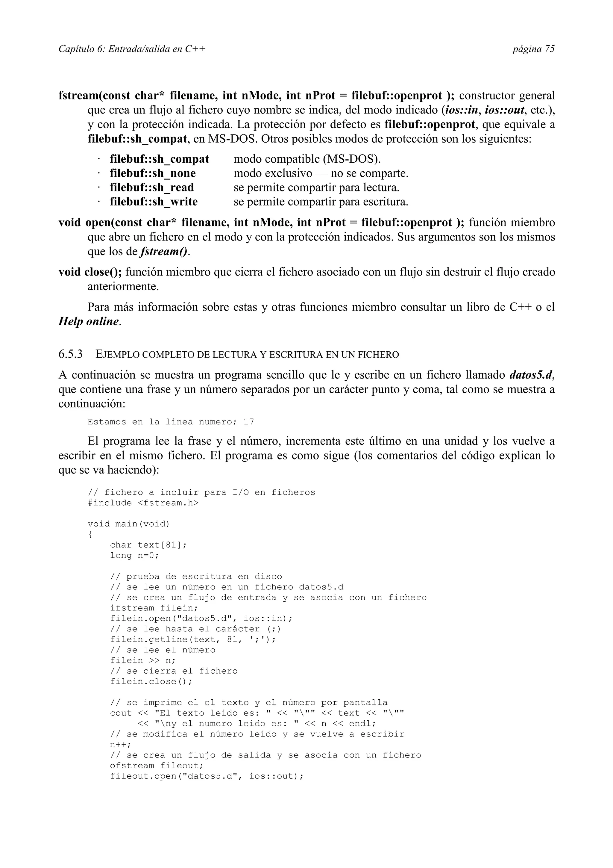 Capítulo 6: Entrada/salida en C++ página 75
fstream(const char* filename, int nMode, int nProt = filebuf::openprot ); constructor general
que crea un flujo al fichero cuyo nombre se indica, del modo indicado (ios::in, ios::out, etc.),
y con la protección indicada. La protección por defecto es filebuf::openprot, que equivale a
filebuf::sh_compat, en MS-DOS. Otros posibles modos de protección son los siguientes:
· filebuf::sh_compat modo compatible (MS-DOS).
· filebuf::sh_none modo exclusivo — no se comparte.
· filebuf::sh_read se permite compartir para lectura.
· filebuf::sh_write se permite compartir para escritura.
void open(const char* filename, int nMode, int nProt = filebuf::openprot ); función miembro
que abre un fichero en el modo y con la protección indicados. Sus argumentos son los mismos
que los de fstream().
void close(); función miembro que cierra el fichero asociado con un flujo sin destruir el flujo creado
anteriormente.
Para más información sobre estas y otras funciones miembro consultar un libro de C++ o el
Help online.
6.5.3 EJEMPLO COMPLETO DE LECTURA Y ESCRITURA EN UN FICHERO
A continuación se muestra un programa sencillo que le y escribe en un fichero llamado datos5.d,
que contiene una frase y un número separados por un carácter punto y coma, tal como se muestra a
continuación:
Estamos en la linea numero; 17
El programa lee la frase y el número, incrementa este último en una unidad y los vuelve a
escribir en el mismo fichero. El programa es como sigue (los comentarios del código explican lo
que se va haciendo):
// fichero a incluir para I/O en ficheros
#include <fstream.h>
void main(void)
{
char text[81];
long n=0;
// prueba de escritura en disco
// se lee un número en un fichero datos5.d
// se crea un flujo de entrada y se asocia con un fichero
ifstream filein;
filein.open("datos5.d", ios::in);
// se lee hasta el carácter (;)
filein.getline(text, 81, ';');
// se lee el número
filein >> n;
// se cierra el fichero
filein.close();
// se imprime el el texto y el número por pantalla
cout << "El texto leido es: " << """ << text << """
<< "ny el numero leido es: " << n << endl;
// se modifica el número leído y se vuelve a escribir
n++;
// se crea un flujo de salida y se asocia con un fichero
ofstream fileout;
fileout.open("datos5.d", ios::out);
 