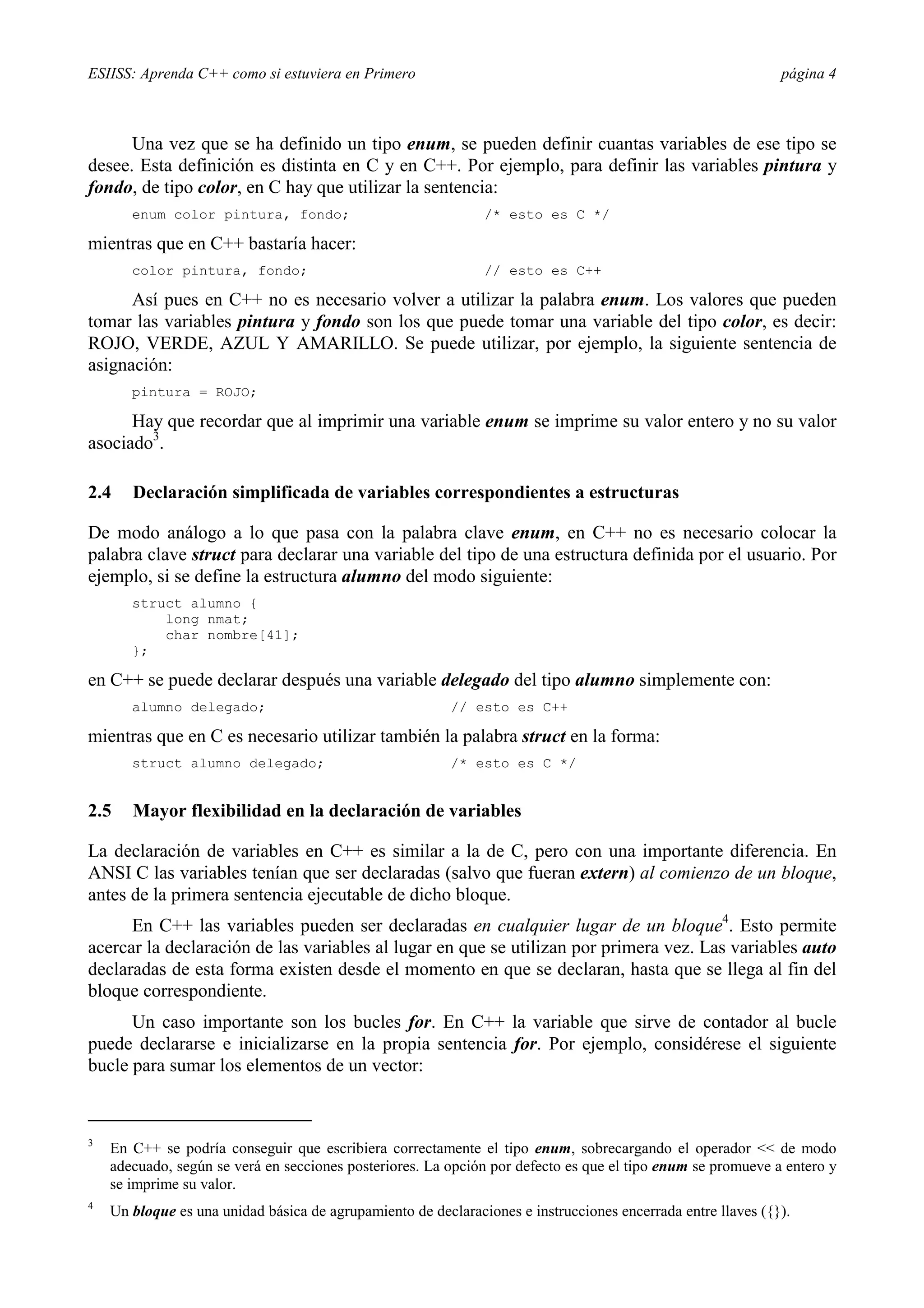 ESIISS: Aprenda C++ como si estuviera en Primero página 4
Una vez que se ha definido un tipo enum, se pueden definir cuantas variables de ese tipo se
desee. Esta definición es distinta en C y en C++. Por ejemplo, para definir las variables pintura y
fondo, de tipo color, en C hay que utilizar la sentencia:
enum color pintura, fondo; /* esto es C */
mientras que en C++ bastaría hacer:
color pintura, fondo; // esto es C++
Así pues en C++ no es necesario volver a utilizar la palabra enum. Los valores que pueden
tomar las variables pintura y fondo son los que puede tomar una variable del tipo color, es decir:
ROJO, VERDE, AZUL Y AMARILLO. Se puede utilizar, por ejemplo, la siguiente sentencia de
asignación:
pintura = ROJO;
Hay que recordar que al imprimir una variable enum se imprime su valor entero y no su valor
asociado3
.
2.4 Declaración simplificada de variables correspondientes a estructuras
De modo análogo a lo que pasa con la palabra clave enum, en C++ no es necesario colocar la
palabra clave struct para declarar una variable del tipo de una estructura definida por el usuario. Por
ejemplo, si se define la estructura alumno del modo siguiente:
struct alumno {
long nmat;
char nombre[41];
};
en C++ se puede declarar después una variable delegado del tipo alumno simplemente con:
alumno delegado; // esto es C++
mientras que en C es necesario utilizar también la palabra struct en la forma:
struct alumno delegado; /* esto es C */
2.5 Mayor flexibilidad en la declaración de variables
La declaración de variables en C++ es similar a la de C, pero con una importante diferencia. En
ANSI C las variables tenían que ser declaradas (salvo que fueran extern) al comienzo de un bloque,
antes de la primera sentencia ejecutable de dicho bloque.
En C++ las variables pueden ser declaradas en cualquier lugar de un bloque4
. Esto permite
acercar la declaración de las variables al lugar en que se utilizan por primera vez. Las variables auto
declaradas de esta forma existen desde el momento en que se declaran, hasta que se llega al fin del
bloque correspondiente.
Un caso importante son los bucles for. En C++ la variable que sirve de contador al bucle
puede declararse e inicializarse en la propia sentencia for. Por ejemplo, considérese el siguiente
bucle para sumar los elementos de un vector:
3
En C++ se podría conseguir que escribiera correctamente el tipo enum, sobrecargando el operador << de modo
adecuado, según se verá en secciones posteriores. La opción por defecto es que el tipo enum se promueve a entero y
se imprime su valor.
4
Un bloque es una unidad básica de agrupamiento de declaraciones e instrucciones encerrada entre llaves ({}).
 
