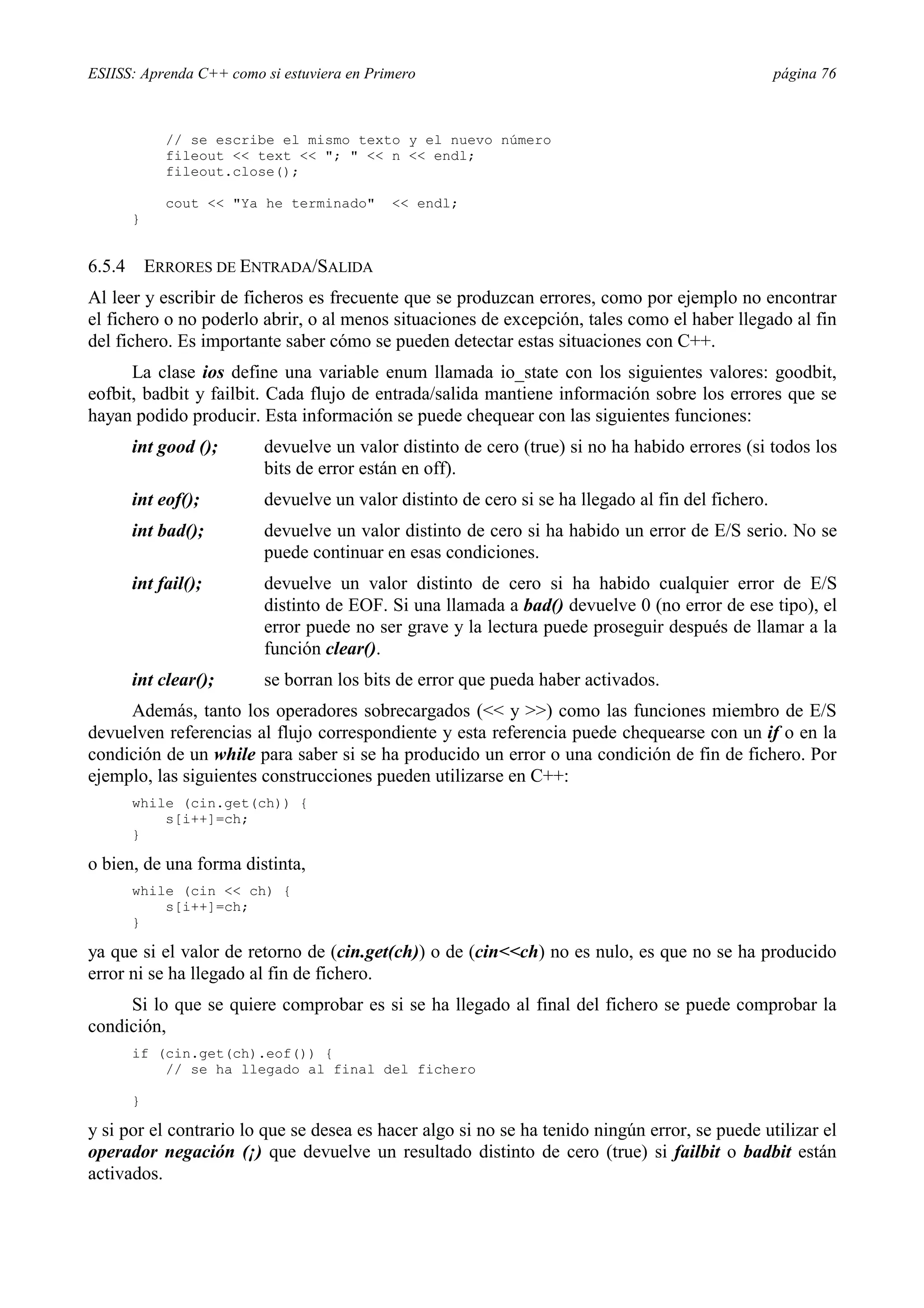 ESIISS: Aprenda C++ como si estuviera en Primero página 76
// se escribe el mismo texto y el nuevo número
fileout << text << "; " << n << endl;
fileout.close();
cout << "Ya he terminado" << endl;
}
6.5.4 ERRORES DE ENTRADA/SALIDA
Al leer y escribir de ficheros es frecuente que se produzcan errores, como por ejemplo no encontrar
el fichero o no poderlo abrir, o al menos situaciones de excepción, tales como el haber llegado al fin
del fichero. Es importante saber cómo se pueden detectar estas situaciones con C++.
La clase ios define una variable enum llamada io_state con los siguientes valores: goodbit,
eofbit, badbit y failbit. Cada flujo de entrada/salida mantiene información sobre los errores que se
hayan podido producir. Esta información se puede chequear con las siguientes funciones:
int good (); devuelve un valor distinto de cero (true) si no ha habido errores (si todos los
bits de error están en off).
int eof(); devuelve un valor distinto de cero si se ha llegado al fin del fichero.
int bad(); devuelve un valor distinto de cero si ha habido un error de E/S serio. No se
puede continuar en esas condiciones.
int fail(); devuelve un valor distinto de cero si ha habido cualquier error de E/S
distinto de EOF. Si una llamada a bad() devuelve 0 (no error de ese tipo), el
error puede no ser grave y la lectura puede proseguir después de llamar a la
función clear().
int clear(); se borran los bits de error que pueda haber activados.
Además, tanto los operadores sobrecargados (<< y >>) como las funciones miembro de E/S
devuelven referencias al flujo correspondiente y esta referencia puede chequearse con un if o en la
condición de un while para saber si se ha producido un error o una condición de fin de fichero. Por
ejemplo, las siguientes construcciones pueden utilizarse en C++:
while (cin.get(ch)) {
s[i++]=ch;
}
o bien, de una forma distinta,
while (cin << ch) {
s[i++]=ch;
}
ya que si el valor de retorno de (cin.get(ch)) o de (cin<<ch) no es nulo, es que no se ha producido
error ni se ha llegado al fin de fichero.
Si lo que se quiere comprobar es si se ha llegado al final del fichero se puede comprobar la
condición,
if (cin.get(ch).eof()) {
// se ha llegado al final del fichero
}
y si por el contrario lo que se desea es hacer algo si no se ha tenido ningún error, se puede utilizar el
operador negación (¡) que devuelve un resultado distinto de cero (true) si failbit o badbit están
activados.
 