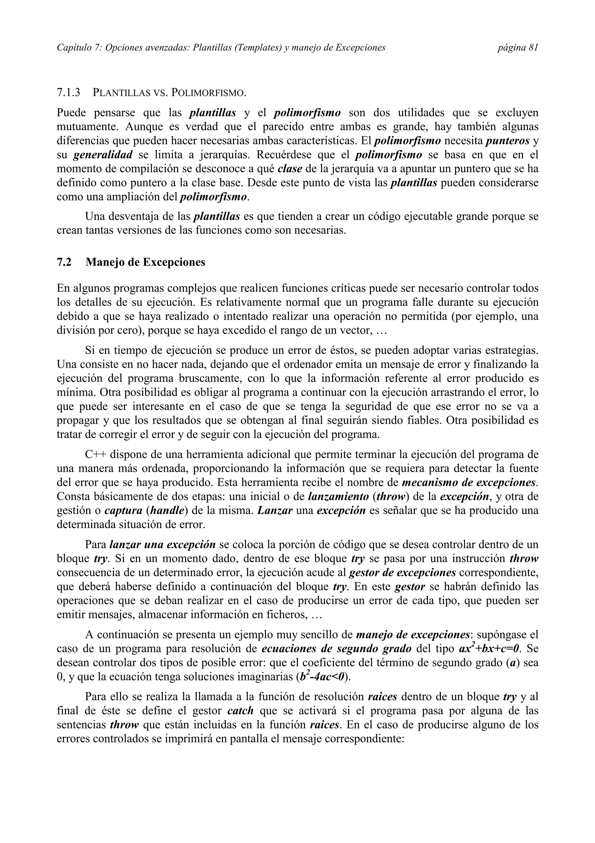 Capítulo 7: Opciones avenzadas: Plantillas (Templates) y manejo de Excepciones página 81
7.1.3 PLANTILLAS VS. POLIMORFISMO.
Puede pensarse que las plantillas y el polimorfismo son dos utilidades que se excluyen
mutuamente. Aunque es verdad que el parecido entre ambas es grande, hay también algunas
diferencias que pueden hacer necesarias ambas características. El polimorfismo necesita punteros y
su generalidad se limita a jerarquías. Recuérdese que el polimorfismo se basa en que en el
momento de compilación se desconoce a qué clase de la jerarquía va a apuntar un puntero que se ha
definido como puntero a la clase base. Desde este punto de vista las plantillas pueden considerarse
como una ampliación del polimorfismo.
Una desventaja de las plantillas es que tienden a crear un código ejecutable grande porque se
crean tantas versiones de las funciones como son necesarias.
7.2 Manejo de Excepciones
En algunos programas complejos que realicen funciones críticas puede ser necesario controlar todos
los detalles de su ejecución. Es relativamente normal que un programa falle durante su ejecución
debido a que se haya realizado o intentado realizar una operación no permitida (por ejemplo, una
división por cero), porque se haya excedido el rango de un vector, …
Si en tiempo de ejecución se produce un error de éstos, se pueden adoptar varias estrategias.
Una consiste en no hacer nada, dejando que el ordenador emita un mensaje de error y finalizando la
ejecución del programa bruscamente, con lo que la información referente al error producido es
mínima. Otra posibilidad es obligar al programa a continuar con la ejecución arrastrando el error, lo
que puede ser interesante en el caso de que se tenga la seguridad de que ese error no se va a
propagar y que los resultados que se obtengan al final seguirán siendo fiables. Otra posibilidad es
tratar de corregir el error y de seguir con la ejecución del programa.
C++ dispone de una herramienta adicional que permite terminar la ejecución del programa de
una manera más ordenada, proporcionando la información que se requiera para detectar la fuente
del error que se haya producido. Esta herramienta recibe el nombre de mecanismo de excepciones.
Consta básicamente de dos etapas: una inicial o de lanzamiento (throw) de la excepción, y otra de
gestión o captura (handle) de la misma. Lanzar una excepción es señalar que se ha producido una
determinada situación de error.
Para lanzar una excepción se coloca la porción de código que se desea controlar dentro de un
bloque try. Si en un momento dado, dentro de ese bloque try se pasa por una instrucción throw
consecuencia de un determinado error, la ejecución acude al gestor de excepciones correspondiente,
que deberá haberse definido a continuación del bloque try. En este gestor se habrán definido las
operaciones que se deban realizar en el caso de producirse un error de cada tipo, que pueden ser
emitir mensajes, almacenar información en ficheros, …
A continuación se presenta un ejemplo muy sencillo de manejo de excepciones: supóngase el
caso de un programa para resolución de ecuaciones de segundo grado del tipo ax2
+bx+c=0. Se
desean controlar dos tipos de posible error: que el coeficiente del término de segundo grado (a) sea
0, y que la ecuación tenga soluciones imaginarias (b2
-4ac<0).
Para ello se realiza la llamada a la función de resolución raices dentro de un bloque try y al
final de éste se define el gestor catch que se activará si el programa pasa por alguna de las
sentencias throw que están incluidas en la función raices. En el caso de producirse alguno de los
errores controlados se imprimirá en pantalla el mensaje correspondiente:
 
