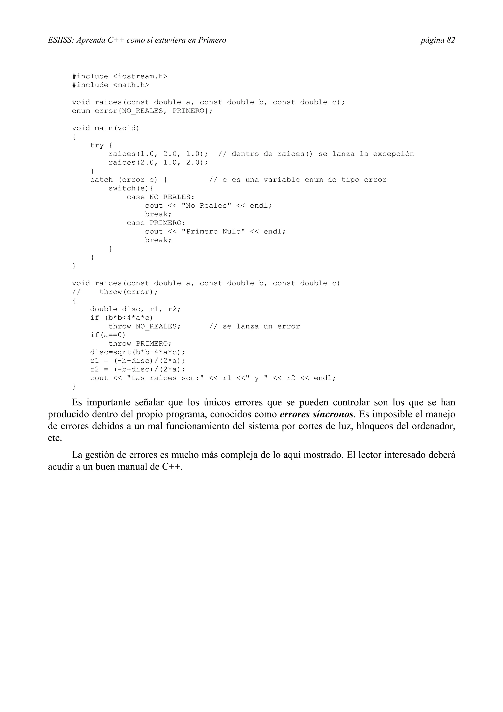 ESIISS: Aprenda C++ como si estuviera en Primero página 82
#include <iostream.h>
#include <math.h>
void raices(const double a, const double b, const double c);
enum error{NO_REALES, PRIMERO};
void main(void)
{
try {
raices(1.0, 2.0, 1.0); // dentro de raices() se lanza la excepción
raices(2.0, 1.0, 2.0);
}
catch (error e) { // e es una variable enum de tipo error
switch(e){
case NO_REALES:
cout << "No Reales" << endl;
break;
case PRIMERO:
cout << "Primero Nulo" << endl;
break;
}
}
}
void raices(const double a, const double b, const double c)
// throw(error);
{
double disc, r1, r2;
if (b*b<4*a*c)
throw NO_REALES; // se lanza un error
if(a==0)
throw PRIMERO;
disc=sqrt(b*b-4*a*c);
r1 = (-b-disc)/(2*a);
r2 = (-b+disc)/(2*a);
cout << "Las raíces son:" << r1 <<" y " << r2 << endl;
}
Es importante señalar que los únicos errores que se pueden controlar son los que se han
producido dentro del propio programa, conocidos como errores síncronos. Es imposible el manejo
de errores debidos a un mal funcionamiento del sistema por cortes de luz, bloqueos del ordenador,
etc.
La gestión de errores es mucho más compleja de lo aquí mostrado. El lector interesado deberá
acudir a un buen manual de C++.
 