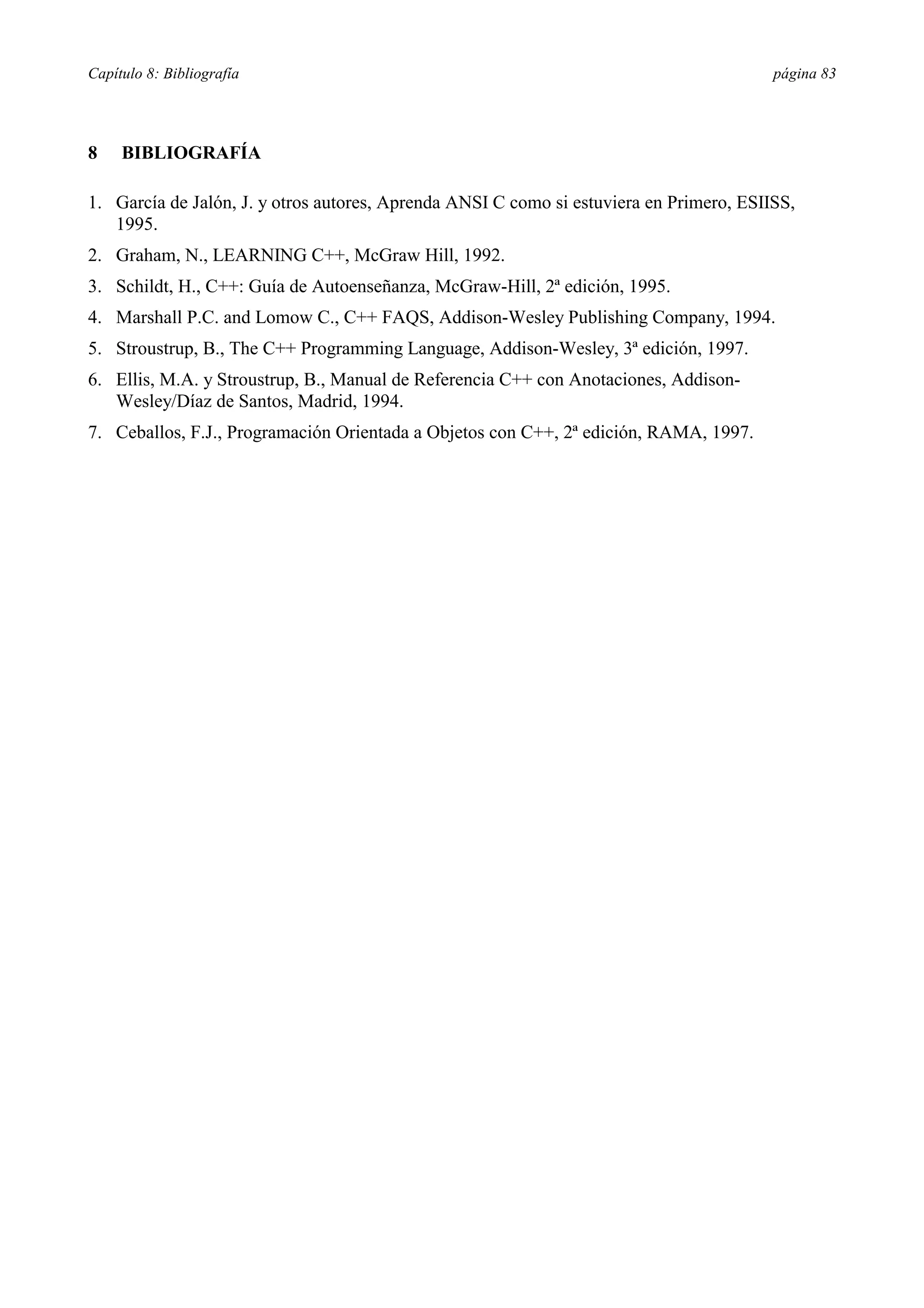 Capítulo 8: Bibliografía página 83
8 BIBLIOGRAFÍA
1. García de Jalón, J. y otros autores, Aprenda ANSI C como si estuviera en Primero, ESIISS,
1995.
2. Graham, N., LEARNING C++, McGraw Hill, 1992.
3. Schildt, H., C++: Guía de Autoenseñanza, McGraw-Hill, 2ª edición, 1995.
4. Marshall P.C. and Lomow C., C++ FAQS, Addison-Wesley Publishing Company, 1994.
5. Stroustrup, B., The C++ Programming Language, Addison-Wesley, 3ª edición, 1997.
6. Ellis, M.A. y Stroustrup, B., Manual de Referencia C++ con Anotaciones, Addison-
Wesley/Díaz de Santos, Madrid, 1994.
7. Ceballos, F.J., Programación Orientada a Objetos con C++, 2ª edición, RAMA, 1997.
 