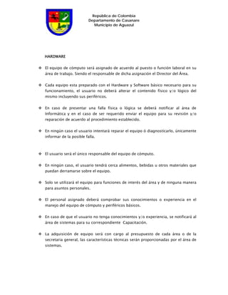 República de Colombia
                         Departamento de Casanare
                            Municipio de Aguazul




HARDWARE


El equipo de cómputo será asignado de acuerdo al puesto o función laboral en su
área de trabajo. Siendo el responsable de dicha asignación el Director del Área.


Cada equipo esta preparado con el Hardware y Software básico necesario para su
funcionamiento, el usuario no deberá alterar el contenido físico y/o lógico del
mismo incluyendo sus periféricos.


En caso de presentar una falla física o lógica se deberá notificar al área de
Informática y en el caso de ser requerido enviar el equipo para su revisión y/o
reparación de acuerdo al procedimiento establecido.


En ningún caso el usuario intentará reparar el equipo ó diagnosticarlo, únicamente
informar de la posible falla.



El usuario será el único responsable del equipo de cómputo.


En ningún caso, el usuario tendrá cerca alimentos, bebidas u otros materiales que
puedan derramarse sobre el equipo.


Solo se utilizará el equipo para funciones de interés del área y de ninguna manera
para asuntos personales.


El personal asignado deberá comprobar sus conocimientos o experiencia en el
manejo del equipo de cómputo y periféricos básicos.


En caso de que el usuario no tenga conocimientos y/o experiencia, se notificará al
área de sistemas para su correspondiente Capacitación.


La adquisición de equipo será con cargo al presupuesto de cada área o de la
secretaria general, las características técnicas serán proporcionadas por el área de
sistemas.
 