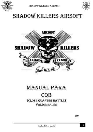 SHADOW KILLERS AIRSOFT
1Shadow killers airsoft
2017
SHADOW KILLERS AIRSOFT
MANUAL PARA
CQB
(CLOSE QUARTER BATTLE)
Valdir sales
 