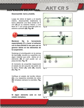 AKT CR 5
SUSPENSIÓN DELANTERA.
Desensamble barra y botella.
Luego de retirar el tapón y el resorte
interno, desensamble totalmente la
barra utilizando una llave brístol de 6
mm (A) en su extremo inferior, y una
llave en T con punta piramidal para su
extremo contrario (B). Fig. 09
Mantener fija la herramienta
especializada (T) y hacer el esfuerzo
con la llave Bristol 6 mm para así no
generar daños en los elementos de
la suspensión.
Sostenga el amortiguador en la prensa
de banco(A), recubra su superficie con
algún material que evite daños en el
elemento (B) el cual puede ser un
pieza de tela. Fig. 10
Al momento de ensamble inspeccioné
el estado de del conjunto del pistón de
la barra. Pistón (A), sello (B), resorte
(C) .Fig. 11
Verifique el estado del tornillo inferior
(A) y su respectiva arandela de cobre
(B) remplace siempre la arandela. Fig.
12
Si algún elemento está en mal
estado reemplace.
A
B
A
B
C
B A
B A
Fig. 09
Fig. 10
Fig. 11
Fig. 12
 
