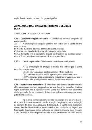 94
cação das atividades culturais de grupos ágrafos.
AVALIAÇÃO DAS CARACTERÍSTICAS OCLUSAIS
(F.D.I.)
ANOMALIAS DE DESENVOLVIMENTO
8,36 – Ausência congênita de dente – Considera-se ausência congênita de
dente quando:
A) A cronologia da erupção dentária nos indica que o dente deveria
estar presente.
B) Não há evidência de perda prematura (dente perdido).
C) O contorno alveolar indica que não há dente impactado.
NOTA: Somente com a radiografia poderá haver certeza da ausência congê-
nita de dente, principalmente no caso de terceiros molares.
8,37 – Dente impactado – Considera-se dente impactado quando:
A) A cronologia da erupção dentária nos indica que o dente
deveria estar presente.
B) Não há evidência de perda prematura (dente perdido).
C) O contorno alveolar indica a presença de dente impactado.
NOTA: Somente com a radiografia poderá haver certeza de que o
dente está impactado, principalmente no caso de terceiros molares.
8,38 – Dente supra-numerário – É todo dente existente na arcada dentária,
além do número normal, independente de sua forma ou tamanho. O dente
supra-numerário não é registrado como dente mal formado (ou anômalo),
ainda que tenha forma e tamanho diferente de todos os outros dentes, como
geralmente acontece.
Se o dente supra-numerário ocorre no alinhamento da arcada den-
tária entre dois dentes normais, sua localização é registrada com a indicação
do número do dente imediatamente distal dele. Se o dente supra-numerário
ocorre fora do alinhamento da arcada dentária, em vestibular ou lingual, sua
localização é registrada com a indicação do número do dente mais próximo
a ele. Quando o dente supra-numerário ocorre exatamente na linha média,
 