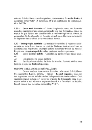 95
entre os dois incisivos centrais superiores, toma o nome de mesio dente e é
designado corno “S10” (A numeração 10 é um suplemento da fórmula den-
tária da FDI).
8,39 – Dente mal formado – O dente é registrado como mal formado,
quando o segmento mesio-distal, deformado pela mal formação, é maior ou
menor do que deveria ser, considerando o seu homólogo ou as tabelas de
proporções. Se há alteração no formato normal, sem diferença no tamanho
do segmento mesio-distal, ele é considerado normal.
8,40 – Transposição dentária – A transposição dentária é registrada quan-
do dois ou mais dentes trocam de posição. Todos os dentes envolvidos na
ocorrência são registrados. Exemplo: canino e premolar trocam de posição.
Registra-se como transposição ambos os dentes, canino e premolar.
8,41 – Dente decíduo retido – Considera-se dente decíduo retido quan-
do:
A) Está presente na arcada dentária
B) Está localizado abaixo da linha de oclusão. Por este motivo toma
também o nome de dente submergido.
MEDIDAS INTRA ARCADAS DENTÁRIAS (FDI)
Para as medidas intra arcadas dentárias, cada arcada é dividida em
três segmentos: Lateral direito, – Incisal – Lateral esquerdo. Cada um
dos segmentos laterais inclui o canino, dois premolares e dois molares. Cada
segmento incisal incluiu os 4 incisivos. O ponto de demarcação entre o seg-
mento incisal e seu adjacente segmento lateral, é a face distal do incisivo
lateral, e não a face mesial do canino (Fig. VIII.7).
 