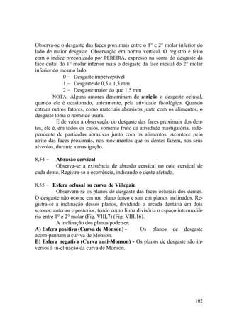 102
Observa-se o desgaste das faces proximais entre o 1° e 2° molar inferior do
lado de maior desgaste. Observação em norma vertical. O registro é feito
com o índice preconizado por PEREIRA, expresso na soma do desgaste da
face distal do 1° molar inferior mais o desgaste da face mesial do 2° molar
inferior do mesmo lado.
0 – Desgaste imperceptível
1 – Desgaste de 0,5 a 1,5 mm
2 – Desgaste maior do que 1,5 mm
NOTA: Alguns autores denominam de atrição o desgaste oclusal,
quando ele é ocasionado, unicamente, pela atividade fisiológica. Quando
entram outros fatores, como materiais abrasivos junto com os alimentos, o
desgaste toma o nome de usura.
É de valor a observação do desgaste das faces proximais dos den-
tes, ele é, em todos os casos, somente fruto da atividade mastigatória, inde-
pendente de partículas abrasivas junto com os alimentos. Acontece pelo
atrito das faces proximais, nos movimentos que os dentes fazem, nos seus
alvéolos, durante a mastigação.
8,54 – Abrasão cervical
Observa-se a existência de abrasão cervical no colo cervical de
cada dente. Registra-se a ocorrência, indicando o dente afetado.
8,55 – Esfera oclusal ou curva de Villegain
Observam-se os planos de desgaste das faces oclusais dos dentes.
O desgaste não ocorre em um plano único e sim em planos inclinados. Re-
gistra-se a inclinação desses planos, dividindo a arcada dentária em dois
setores: anterior e posterior, tendo como linha divisória o espaço intermediá-
rio entre 1° e 2° molar (Fig. VIII,7) (Fig. VIII,16).
A inclinação dos planos pode ser:
A) Esfera positiva (Curva de Monson) - Os planos de desgaste
acom-panham a cur-va de Monson.
B) Esfera negativa (Curva anti-Monson) - Os planos de desgaste são in-
versos à in-clinação da curva de Monson.
 