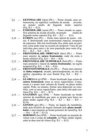 5
2,8 — EKTOMALARE (ekm) (PL) — Ponto situado, mais ex-
ternamente, na superfície vestibular da arcada alveolar,
na porção média do Segundo molar superior
(Fig. II,1 — II,2).
2,9 — ENDOMOLARE (enm) (PL) — Ponto situado na super-
fície palatina da arcada alveolar, na porção média do
Segundo molar superior (Fig. II,I — II,2 — II,5).
2,10 — EURION (eu) (PL) — Ponto mais lateral do neuro- crâ-
nio. É determinado com instrumental especial, compasso
de espessura. Não tem localização fixa, pode estar no pari-
etal, como pode estar na escama do temporal. Varia de um
indivíduo para outro e de uma população para outra (Fig.
II,1 — II,3 — II,6 — II,7).
2,11 — FRONTOMALARE ORBITALE (fmo) (PL) — Ponto
mais anterior da sutura frontomalar, onde ela corta o
bordo orbitário (Fig. II,4 — II,6 — II,8).
2,12 — FRONTOMALARE TEMPORALE (fmt) (PL) — Ponto
mais posterior e lateral da sutura frontomalar, na região
temporal (Fig. II,4 — II,6 — II,8).
2,13 — FRONTOTEMPORALE (ft) (PL) — Ponto mais anterior
da linha temporal, situado, aproximadamente, na raiz da
apófise zigomática do osso frontal (Fig. II,4 — II,6 —
II,7).
2,14 — GLABELLA (g) (PM) — Ponto localizado logo acima da
sutura frontonasal, entre os arcos superciliares. Comu-
mente é o ponto mais saliente do frontal, no plano médio
sagital. Pode, no entanto, formar uma depressão ou cons-
tituir, com os arcos superciliares, uma única elevação con-
tínua (Fig. II,4 — II,5 — II,7).
2,15 — GNATHION (gn) (PM) — Ponto localizado no bordo
anterior da mandíbula que mais se projeta para baixo no
plano médio sagital (Fig. II,4 — II,5 — II,6 — II,9 —
II,10).
2,16 — GONION (go) (PL) — Ponto, no ângulo da mandíbula,
dado pela bissetriz do ângulo formado pelo plano mandi-
bular e uma tangente ao bordo posterior do ramo(Fig. II,4
— II,6 — II,10 — II,12).
2,17 — HORMION (ho) (PM) — Ponto localizado na inserção do
vômer com o corpo do esfenóide, no Plano médio sagital,
entre as duas asas do vômer (Fig. II,1 — II,5).
 