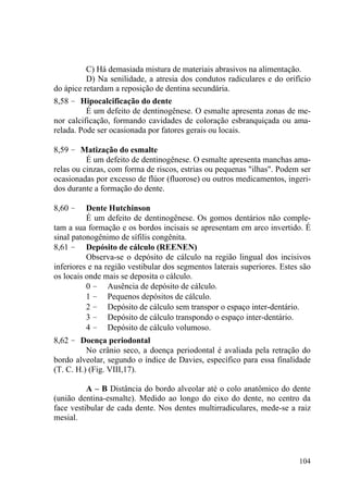104
C) Há demasiada mistura de materiais abrasivos na alimentação.
D) Na senilidade, a atresia dos condutos radiculares e do orifício
do ápice retardam a reposição de dentina secundária.
8,58 – Hipocalcificação do dente
É um defeito de dentinogênese. O esmalte apresenta zonas de me-
nor calcificação, formando cavidades de coloração esbranquiçada ou ama-
relada. Pode ser ocasionada por fatores gerais ou locais.
8,59 – Matização do esmalte
É um defeito de dentinogênese. O esmalte apresenta manchas ama-
relas ou cinzas, com forma de riscos, estrias ou pequenas "ilhas". Podem ser
ocasionadas por excesso de flúor (fluorose) ou outros medicamentos, ingeri-
dos durante a formação do dente.
8,60 – Dente Hutchinson
É um defeito de dentinogênese. Os gomos dentários não comple-
tam a sua formação e os bordos incisais se apresentam em arco invertido. É
sinal patonogênimo de sífilis congênita.
8,61 – Depósito de cálculo (REENEN)
Observa-se o depósito de cálculo na região lingual dos incisivos
inferiores e na região vestibular dos segmentos laterais superiores. Estes são
os locais onde mais se deposita o cálculo.
0 – Ausência de depósito de cálculo.
1 – Pequenos depósitos de cálculo.
2 – Depósito de cálculo sem transpor o espaço inter-dentário.
3 – Depósito de cálculo transpondo o espaço inter-dentário.
4 – Depósito de cálculo volumoso.
8,62 – Doença periodontal
No crânio seco, a doença periodontal é avaliada pela retração do
bordo alveolar, segundo o índice de Davies, específico para essa finalidade
(T. C. H.) (Fig. VIII,17).
A – B Distância do bordo alveolar até o colo anatômico do dente
(união dentina-esmalte). Medido ao longo do eixo do dente, no centro da
face vestibular de cada dente. Nos dentes multirradiculares, mede-se a raiz
mesial.
 