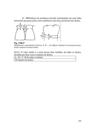 105
C – DDistância da eminência alveolar interdentária até uma linha
horizontal que passa pelos colos anatômicos das faces proximais dos dentes.
Fig. VIII,l7
(Modificado e redesenhado de Davies, D. M. – Am Objetive Method of assessing the perio-
dontal condition in human skulls)
NOTA: O valor médio é a soma dessas duas medidas, de todos os dentes,
dividido por duas vezes o número de dentes.
A - B + C -D de todos os dentes
2X número de dentes
 