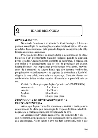 106
9 IDADE BIOLÓGICA
GENERALIDADES
No estudo do crânio, a avaliação da idade biológica é feita se-
gundo a cronologia da dentinogênese e da erupção dentária, até a ida-
de adulta. Posteriormente, pelo grau de desgaste dos dentes e da obli-
teração das suturas cranianas.
Principalmente depois da idade adulta, a determinação da idade
biológica é um procedimento bastante inseguro quando se analisam
peças isoladas. Gradativamente, aumenta de segurança, à medida em
que maior é o conhecimento que se tem da população em exame.
Exemplificando: Nas populações pré-históricas brasileiras, proveni-
entes de Sambaquis ou Lagoa Santa, que são bastante conhecidas,
pesquisadores experimentados são capazes de determinar a idade bi-
ológica de um crânio com relativa segurança. Contudo, devem ser
estabelecidas faixas etárias amplas, diminuindo a possibilidade de
erro.
Critério de idade para populações “primitivas” (PE-DERSEN)
Adolescente 13 a 18 anos
Adulto 19 a 29 anos
Maduro 30 a 49 anos
Senil 50 anos para mais.
CRONOLOGIA DA DENTINOGÊNESE E DA
ERUPÇÃO DENTÁRIA
Ainda que hajam variações individuais, raciais e ecológicas, a
determinação da idade pela cronologia da erupção dentária e da denti-
nogênese é o método com menor possibilidade de erro.
As variações individuais, regra geral, são somente de + ou 1
ano e ocorrem, principalmente, pela disparidade entre a idade biológi-
ca e cronológica. Assim sendo o erro não tem significado, pois o que
 
