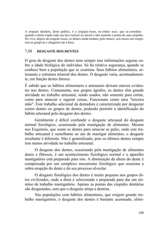 108
A erupção dentária, deste gráfico, é a erupção óssea, no crânio seco, que se considera
quando o dente expõe toda sua face oclusal ou inicial e não somente a ponta de suas cúspides.
No vivo, depois da erupção óssea, os dentes ainda tardam, pelo menos, seis meses até rompe-
rem as gengivas e chegarem até a boca.
7,50 DESGASTE DOS DENTES
O grau de desgaste dos dentes nem sempre traz informações seguras so-
bre a idade biológica do indivíduo. Só há relativa segurança, quando se
conhece bem a população que se examina. Seus hábitos alimentares, ar-
tesanais e estrutura mineral dos dentes. O desgaste varia, acentuadamen-
te, em função destes fatores.
É sabido que os hábitos alimentares e artesanais deixam marcas eviden-
tes nos dentes. Comumente, nos grupos ágrafos, os dentes têm grande
atividade no trabalho artesanal, sendo usados, não somente para cortar,
como para amaciar e segurar coisas. Funcionam como uma "terceira
mão". Este trabalho adicional da dentadura é caracterizado por desgastar
certos dentes ou grupos de dentes, podendo permitir a identificação do
hábito artesanal pelo desgaste dos dentes.
Geralmente é difícil confundir o desgaste artesanal do desgaste
normal fisiológico, ocasionado pela mastigação de alimentos. Mesmo
nos Esquimós, que usam os dentes para amaciar as peles, onde este tra-
balho artesanal é semelhante ao ato de mastigar alimentos, o desgaste
resultante é diferente. Não é generalizado, pois os últimos dentes sempre
tem menos atividade no trabalho artesanal.
O desgaste dos dentes, ocasionado pela mastigação de alimentos
duros e fibrosos, é um acontecimento fisiológico normal e o aparelho
mastigatório está preparado para isto. A diminuição da altura do dente é
compensada por um complexo mecanismo fisiológico que ocasiona a
sobre-erupção do dente e do seu processo alveolar.
O desgaste fisiológico dos dentes é muito pequeno nos grupos di-
tos civilizados, onde a dieta é selecionada e preparada para dar um mí-
nimo de trabalho mastigatório. Apenas as pontas das cúspides dentárias
são desgastadas, sem que o desgaste atinja a dentina.
Nas populações com hábitos alimentares, que exigem grande tra-
balho mastigatório, o desgaste dos dentes é bastante acentuado, elimi-
 