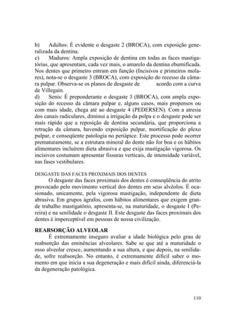 110
b) Adultos: É evidente o desgaste 2 (BROCA), com exposição gene-
ralizada da dentina.
c) Maduros: Ampla exposição de dentina em todas as faces mastiga-
tórias, que apresentam, cada vez mais, o amarelo da dentina eburnificada.
Nos dentes que primeiro entram em função (Incisivos e primeiros mola-
res), nota-se o desgaste 3 (BROCA), com exposição do recesso da câma-
ra pulpar. Observa-se os planos de desgaste de acordo com a curva
de Villegain.
d) Senis: É preponderante o desgaste 3 (BROCA), com ampla expo-
sição do recesso da câmara pulpar e, alguns casos, mais propensos ou
com mais idade, chega até ao desgaste 4 (PEDERSEN). Com a atresia
dos canais radiculares, diminui a irrigação da polpa e o desgaste pode ser
mais rápido que a reposição de dentina secundária, que proporciona a
retração da câmara, havendo exposição pulpar, mortificação do plexo
pulpar, e conseqüente patologia no periápice. Este processo pode ocorrer
prematuramente, se a estrutura mineral do dente não for boa e os hábitos
alimentares incluírem dieta abrasiva e que exija mastigação vigorosa. Os
incisivos costumam apresentar fissuras verticais, de intensidade variável,
nas fases vestibulares.
DESGASTE DAS FACES PROXIMAIS DOS DENTES
O desgaste das faces proximais dos dentes é conseqüência do atrito
provocado pelo movimento vertical dos dentes em seus alvéolos. É oca-
sionado, unicamente, pela vigorosa mastigação, independente de dieta
abrasiva. Em grupos ágrafos, com hábitos alimentares que exigem gran-
de trabalho mastigatório, apresenta-se, na maturidade, o desgaste I (Pe-
reira) e na senilidade o desgaste II. Este desgaste das faces proximais dos
dentes é imperceptível em pessoas de nossa civilização.
REABSORÇÃO ALVEOLAR
É extremamente inseguro avaliar a idade biológica pelo grau de
reabsorção das eminências alveolares. Sabe se que até a maturidade o
osso alveolar cresce, aumentando a sua altura, e que depois, na senilida-
de, sofre reabsorção. No entanto, é extremamente difícil saber o mo-
mento em que inicia a sua degeneração e mais difícil ainda, diferenciá-la
da degeneração patológica.
 