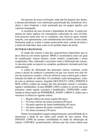 111
Em pessoas de nossa civilização, onde não há desgaste dos dentes,
a doença periodontal, com reabsorção generalizada das eminências alve-
olares é mais freqüente e mais acentuada que em grupos ágrafos com
vigorosa mastigação.
A existência do osso alveolar é dependente do dente. A perda pre-
matura do dente implica em conseqüente reabsorção do osso alveolar.
Esse processo tarda anos em se completar, mas inicia-se quase imedia-
tamente, com aplanamento, com redondamento dos bordos. Assim sendo,
facilmente pode-se avaliar o tempo transcorrido entre a perda do dente e
a morte do indivíduo, bem como se foi perdido depois da morte.
SUTURAS CRANIANAS
O estado das suturas é uma das características importantes que se
deve observar em norma superior. BROCA recomendava notar seu grau
de complicação: suturas lineares, muito simples, complicadas e muito
complicadas. Mas, sobretudo é necessário notar a obliteração das suturas.
A sinostose pode ser parcial ou completa, geralmente iniciando pela fase
endocraniana.
A ordem de obliteração das principais suturas cranianas, assim
como o desejo de conhecer o momento em que isso ocorre tem sido ob-
jeto de numerosos estudos, a fim de utilizá-la como critério para a deter-
minação da idade do indivíduo. Os resultados serão heterogêneos, crian-
do com os distintos autores. Segundo GRATIOLET (1856), PERSON E
BOX (1905) a ordem da sinopse das três principais suturas é coronária,
sagital e lambdoidéia. Já para RIBBE (1885) a ordem se inverte nas duas
primeiras, sendo sagital, coronária e lambdoidéia. TOPINARD, confir-
mando as observações de POMMEROL, HAMY e BROCA, indica que a
sinostose se efetua na seguinte ordem:
1 — Região obélica da sutura sagital (40 anos).
2 — No terço inferior da sutura coronária (40 anos).
3 — Na parte superior da sutura lambdoidéia (45 anos).
4 — Na parte superior da sutura coronária (50 anos).
5 — Na sutura escamosa (70 anos).
Outros investigadores negam categoricamente a possibilidade de se
determinar a idade de um crânio pelo estado de suas suturas. Para
DWIGHT (1890) há enorme variabilidade na idade de obliteração de
suturas. LEDUBLE, posteriormente, afirmou que não existe ordem nem
 