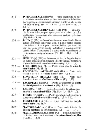 6
2,18 — INFRADENTALE (id) (PM) — Ponto localizado no bor-
do alveolar anterior entre os incisivos centrais inferiores.
Corresponde à extremidade superior e anterior da sínfise
mandibular (Fig. II.4 — II.5 — II.6 — II.9 — II.10 -
II.11).
2,19 — INFRADENTALE DENTALE (idd) (PM) — Ponto mé-
dio de uma linha que passa pela parte mais baixa dos colos
anatômicos vestibulares dos incisivos centrais inferiores
(Fig. II,6 — II,11).
2,20 — INION (i) (PM) — Ponto localizado na reunião das linhas
curvas occipitais superiores com o plano médio sagital.
Nas linhas occipitais pouco desenvolvidas, que não che-
gam ao plano médio sagital, calcula-se o prolongamento
destas linhas. Comumente é o ponto mais proeminente da
protuberância occipital externa. (Fig. II,1 — II,3 — II,4 —
II,5).
2,21 — JUGALE (ju) (PM) — Ponto no vértice do ângulo forma-
do pelas linhas que tangenciam o bordo vertical posterior e
o bordo horizontal superior do malar (Fig. II,4 — II,6).
2,22 — KORONION (kr) (PL) — Ponto mais alto do côndilo
mandibular (Fig. II,10).
2,23 — KONDYLION LATERALE (kdl) (PL) — Ponto mais
lateral e externo do côndilo mandibular (Fig. II,12).
2,24 — KONDYLION MEDIALE (kdm) (PL) — Ponto mais
lateral e interno do côndilo mandibular (Fig. II,12).
2,25 — LACRIMALE (la) (PL) — Ponto de encontro da crista
lacrimal posterior com o frontal (Fig. II,6 — II,8).
2,26 — LAMBDA (1) (PM) — Ponto de encontro da sutura sagi-
tal com a sutura lambdóide (Fig. II,3 - II,4 - II,5 - II,7).
2,27 — LINGUALE (li) (PM) — Ponto na extremidade superior e
posterior da sínfise mandibular (Fig. II,5 — II,9).
2,28 — LINGULARE (lg) (PL) — Ponto extremo na língula
mandibular (Fig. II,5).
2,29 — MASTOIDEALE (ms) (PL) — Ponto mais inferior da
apófise mastóide do temporal (Fig. II,1 — II,3 — II,4).
2,30 — MAXILLOFRONTALE (mf) (PL) — Ponto, no rebordo
orbitário, onde este é cortado pela sutura frontomaxilar
(Fig. II,6 — II,8).
 