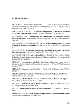 116
BIBLIOGRAFIA:
AKABORI, E: Crania nipponica recentia — I. Analytical Inquires into the Non-
metrical variations in the Japonese skull acording to age and Sex — Jap. Med. Sci. I
Anatomy, 4: 61-318, 1933-1934.
ASHLEY-MONTAGU, M.: The direction and position of the mental foramem
in the great apes and man —Amer. J. of Phys. Anthrop, 12: 503-518, 1954.
BARRANCOS, J. M.: Conformación del plano oclusal em aborigenes primiti-
vos de la Patagonia — Reunião Anual de Internacional Ass. For Dental Researsh,
November 1970.
BARRANCOS, J. M.; MAIDANA, R.: Caries, attrition and occlusion in natives
of Puna de Atacama, Argentina — J. Dent. Res. 51: 1220, 1972 — Supplement
n.° 5.
BARRET, M. S.: Dental observations on Australian Aborigines Yuendumi,
Central Australia — Aust. J. of Dentistry, 57: 127-137, jun., 1953.
BASTOS DE AVILA, J.: Antropologia Física — Pontifícia Univ. Católica do Rio
de Janeiro, Coleção do Instituto de Estudos Políticos e Sociais, n.° 4, Livraria AGIR
Editôra, RJ, 324 pp, 1958.
BECKER, I.: Nomenclatura anatômica da língua portuguesa — aprovado no I
Congresso da Sociedade Luso-Brasileira de Anatomia — (Porto, 1973), Guanabara
Koogan, 1977.
BEEG, P. R.: Stone Age Man Dentition — Am. J. of Orthodontics, 40: n. ° 4, 5, 6
e 7, 1954.
BESZKIN; LIPSZYC; CORONOVITSKY; ZIELINSKY: Cefalometria Clínica —
Editorial Mundi, Bs. Aires, 1966.
BEYRON, H.: Occlusal Relations and Mastications in Australian Aborigines —
Acta Odont. Scandinavia, 22: 597-677, 1964
BILLY, G.: Recherches sur les trous pariétaux — Bull. Et. Mém. De la Soc.
d’Anthrop. de Paris, 6: 147-158, 1955.
BOAS, F.: Deformation of heads in British Columbia — Science, 13: 364-365,
1889.
BROADBENT, B. H.: A new X-ray technique and its application in orthodon-
tics — Angle Orthodontist, I: 45-66, 1931.
 