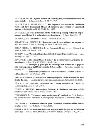 118
DAVIES, D. M.: An Objetive method of assessing the periodontal condition in
human skulls — J. Periodont. Res., 4: 74-77, 1969.
DAVIES, T. G. H.; PEDERSEN, P. O.: The Degree of Attrition of the Deciduous
Teeth and First Permanent Molars of Primitive and Urbanised Greenland
Natives — British Dental J. 99: 35-43, July 1955.
DAVIES, P. L.: Sexual differences in the relationship of cusp reduction of per-
manent mandibular first molars to agenesis os teeth — J. Dent. Res., 47: 1189.
DE BOER, J. G.: Diastemas — Tschr. Tandheelk, 67: 87-99.
DELATTRE, A.; FENART, R.: Remarques sur le prognatisme; sa mesure —
Bull. Et Mém de lá Soc. d’ Anthrop. de Paris, 7: 182-200, 1956.
DELLA SERRA, O.; FERREIRA, F. V.: Anatomia Dental — Liv. Editora Artes
Médicas Ltda., São Paulo, 1970.
DORSEY, G. A.: Wormian Bones in artificial deformed Kwakiultcrania — Am.
Anthrop. 10: 169-173, 1897.
DEVOTO, F. C. H.: Shovel-Shaped Incisors in a Northwestern Argentine Po-
pulations — J. Dent. Res. 47: 820-823, April 1968.
— Fenotipos y genotipos del complejo de Carabelli en la popula-
ción contemporánea del Departamento de Los Andes — Rev. Ass. Odonto. Ar-
gentina, 57: (1) 1969.
— Schovel-Shaped Incisors in Pre-Columbia Tastilian Indians —
J. Dent. Res. 50: 168-169, May 1970.
FALKENBOURGER, F.: Recherches anthropologiques sur la déformation arti-
ficièlle du crâne — Journal de la Societé des Américanistes, Paris, 30: 1-69, 1938.
FÉLICE, S. de: Nouvelles recherches sur l’indice dentaire de Tlower —
L’Anthropologie, 52, 243-264, 1948.
FELLIX, M. KEESING: Antropologia Cultural. A ciência dos costumes — Edi-
tora Fundo de Cultura. Vol. 2, Rio de Janeiro, 1961.
FEREMBACH, D.: Techniques anthropologiques, Craniologie — École Pratique
des Hautes Etudes Laboratoire d’Anthropologie Biologique (Laboratoire BROCA),
1974.
FRASSETO, F.: La méthode standard pour l’étude des formes du crâne humai-
ne et de la face — S. A. S; 20, 167 p.p., 1950.
GEBARA, M. J.: Sur quelques indices de longueur et de largeur de mandibules
humaines — Bull. Et Mém. De la Soc. d’Anthrop, de Paris (9.° s) 8: 55-62, 1947.
 