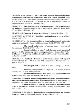 119
GENOVÉS, S.; M. MESSMACHER: Valor de los patrones tradicionales para la
determinacion de la edad por medio de las suturas en craneos mexicanos (indi-
genas y mestiços) — Cuadernos del Instituto de Historia — Serie Antropológica N.°
7 V N A M 1959. Síntese en “Proceedings” del 33.° Congresso Internacional de
Americanistas — San José de Costa Rica, 1958.
GOOSE, D. H.: Dental measurement an assessment of its value in anthropogi-
cal studies — In Dental Anthropogy. D. R. Brothweel ed. Symp. Soc. for the Study
of Hum. Biol., 5: 125-148, 1963.
GUARDO, A. J.: Temas de Ortodoncia — Editorial El Ateneo, Bs. Aires, 1953.
HAGEDORN, A.; KEERS, W.: Skull index and skull capacity — Acta Neerl.
Morph. 1, 68, 1937.
HOWELLS, W. W.: the designation of the principal anthropometric landmarks
on the head and skull — Amer. J. of Phys. Anthrop. 22, 22: 477-494, 1937.
— The cranial vault; fractors of size and shape — Amer. J. of
Phys. Anthrop. (N.S.) 15: 19-48, 1957.
— Cranial variations in man: A study by multivariate analysis of
patterns of difference among recent human populations — Papers of the Peabo-
dy Museum of Archaeology and Ethnology, Harvard University, Cambridge, Mas-
sachusetts, 67, 1973.
HRDLICKA, A.: Artificial deformations of the human crania with especial
reference to America — Abstr. In Actas XVII Cong. Internac. Americanistas, 147-
149, Bs. Aires, 1013.
— Shovel-haped teeth — Amer. J. of Phys. Anthrop., 3, 429-465,
1920.
— Practical Anthropometry — Edição de T. D. Stewart, Winster
Inst. of Anat. And Biol., Philadelphia 1952.
— Relation of the size of the head and skull to capacity in the two
sexes — Amer. J. of. Phys. Anthrop. (S.N.) 8: 65-78, 1950.
IMBELLONI, J.: Sobre el número de tipos fundamentales a los que deben refe-
rirse las deformaciones craneanas de los pueblos indígenas de Sud-América —
Anales Soc. Arg. de Est. Geográficos, G.A.E.A. 1 (3): 183-197, Bs. Aires, 1925.
— Sobre las formas, la esencia y la metódica de las deformaciones
cefálicas intencionales — Rev. Del Instituto de Etnologia, Universidad de Tucu-
mán, 1: 1-37, 1938.
IMBELLONI, J.; DEMBO, A.: Deformaciones intencionales del cuerpo humano
de carater étnico — Biblioteca Humanior, Bs. Aires, 348 pp, 1938.
 