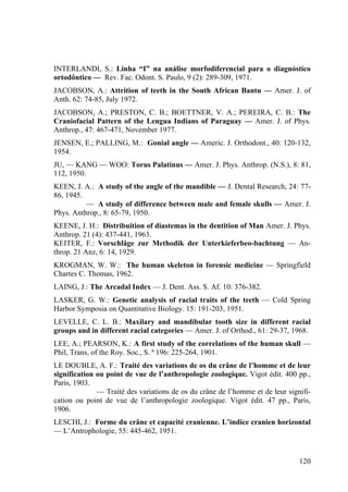 120
INTERLANDI, S.: Linha “I” na análise morfodiferencial para o diagnóstico
ortodôntico — Rev. Fac. Odont. S. Paulo, 9 (2): 289-309, 1971.
JACOBSON, A.: Attrition of teeth in the South African Bantu — Amer. J. of
Anth. 62: 74-85, July 1972.
JACOBSON, A.; PRESTON, C. B.; BOETTNER, V. A.; PEREIRA, C. B.: The
Craniofacial Pattern of the Lengua Indians of Paraguay — Amer. J. of Phys.
Anthrop., 47: 467-471, November 1977.
JENSEN, E.; PALLING, M.: Gonial angle — Americ. J. Orthodont., 40: 120-132,
1954.
JU, — KANG — WOO: Torus Palatinus — Amer. J. Phys. Anthrop. (N.S.), 8: 81,
112, 1950.
KEEN, J. A.: A study of the angle of the mandible — J. Dental Research, 24: 77-
86, 1945.
— A study of difference between male and female skulls — Amer. J.
Phys. Anthrop., 8: 65-79, 1950.
KEENE, J. H.: Distribuition of diastemas in the dentition of Man Amer. J. Phys.
Anthrop. 21 (4): 437-441, 1963.
KEITER, F.: Vorschläge zur Methodik der Unterkieferbeo-bachtung — An-
throp. 21 Anz, 6: 14, 1929.
KROGMAN, W. W.: The human skeleton in forensic medicine — Springfield
Chartes C. Thomas, 1962.
LAING, J.: The Arcadal Index — J. Dent. Ass. S. Af. 10: 376-382.
LASKER, G. W.: Genetic analysis of racial traits of the teeth — Cold Spring
Harbor Symposia on Quantitative Biology. 15: 191-203, 1951.
LEVELLE, C. L. B.: Maxilary and mandibular tooth size in different racial
groups and in different racial categories — Amer. J. of Orthod., 61: 29-37, 1968.
LEE, A.; PEARSON, K.: A first study of the correlations of the human skull —
Phil, Trans, of the Roy. Soc., S. ª 196: 225-264, 1901.
LE DOUBLE, A. F.: Traité des variations de os du crâne de l’homme et de leur
signification ou point de vue de l’anthropologie zoologique. Vigot édit. 400 pp.,
Paris, 1903.
— Traité des variations de os du crâne de l’homme et de leur signifi-
cation ou point de vue de l’anthropologie zoologique. Vigot édit. 47 pp., Paris,
1906.
LESCHI, J.: Forme du crâne et capacité cranienne. L’indice cranien horizontal
— L’Antrophologie, 55: 445-462, 1951.
 