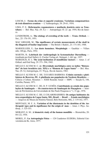 121
LESCHI, J.: Forme du crâne et capacité cranienne. Variations compensatrices
de trois diamètres craniens — L’Anthropologie, 58: 29-61, 1954.
LIMA, P. E.: Deformações regumentares e mutilação dentária entre os Tene-
tehara — Bol. Mus. Nac. (N. S.) — Antropologia 16: 22 pp. 1954, Rio de Janei-
ro.
LUNDSTROM, A.: The etiology of crowding of the teeth — Trans. Orthod. —
Soc., 25: 176-191, 1951.
MAC GREGOR, M.: The significance of certain measurements of the skull in
the diagnosis of basilar impression — The Britsh J. Radiol., 21: 171-181, 1948.
MARSEILLIER, E.: Les dents humaines. Morphologie — Gauthier — Villars
édit, 140 pp., Paris, 1952.
MARTIN, R.: Lehrbuch der Anthropologie in Systematischer Darstellung —
(reeditado por Karl Saller), G. Fischer Verlag ed., Stuttgart, 1, 661 pp., 1957.
MARGOLIS, H. I.: The axial inclination of mandibular incisors — Amer. J. of
Orthod. and Oral Surg. 29: 571- 594, 1943.
MELLO E ALVIM M. C. de: Diversidade morfológica entre os índios “Botocu-
dos” do leste brasileiro (séc. XIX) e o “Homem de Lagoa Santa” — Bol. Mus.
Nac. (N. S.) Antropologia, 23: 70 p.p., Rio de Janeiro, 1963.
MELLO E ALVIM M. C. DE; TAVARES BARBOSA: Crânios normais e plati-
básicos de Bezerros, PE. A platibasia nas populações do Nordeste Brasileiro —
Ciência e Cultura. Resumos — XXIII Reunião Anual — SBPC — Secção G, 144,
Curitiba, Paraná, 1971.
MELLO E ALVIM M. C. DE; D. P. UCHÔA: Contribuição ao estudo das popu-
lações de Sambaquis — Os constru-tores de Sambequis de Piaçagüera — Insti-
tuto de Pré-histórica da Universidade de São Paulo Pesquisas n.º 1, 31 pp., 1976.
MELLO E ALVIM M. C. DE; E COLABORADORES: Os antigos habitantes da
área arqueológica de Lagoa Santa, MG, Brasil — Brasil — Estudo morfológico
— Arquivos do Museu de História Natural, Belo Horizonte, MG, 2: 119-162, 1977.
MONTAGU, M. F. A.: Variation of the diastemata in the dentition of the An-
thropoid Apes and its significance for the origin of man — Amer. J. Phys. An-
throp., 1: 325-353.
MORANT, G. M.: A biometric study of the human mandible — Biometrika, 28:
84-122, 1936.
MOREL, P.: La Antropologia Física — 124 Cuadernos EUDEBA, Editorial Uni-
versitária de Bs. Aires, 1977.
 